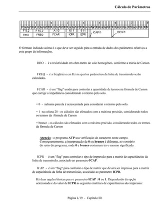 Cálculo de Parâmetros




O formato indicado acima é o que deve ser seguido para a entrada de dados dos parâmetros relativos a
este grupo de informações.


          ⇒ RHO - é a resistividade em ohm.metro do solo homogêneo, conforme a teoria de Carson.


          ⇒ FREQ - é a freqüência em Hz na qual os parâmetros da linha de transmissão serão
          calculados.


          ⇒ FCAR - é um "flag" usado para controlar a quantidade de termos na fórmula de Carson
          que corrige a impedância considerando o retorno pelo solo.


             = 0 - nehuma parcela é acrescentada para considerar o retorno pelo solo.

             = 1 na coluna 28 - os cálculos são efetuados com a máxima precisão, considerando todos
             os termos da fórmula de Carson

             = branco - os cálculos são efetuados com a máxima precisão, considerando todos os termos
             da fórmula de Carson


                Atenção : o programa ATP usa verificação de caracteres neste campo.
                Consequentemente, a interpretação de 0 ou branco é diferente, ao contrário
                do resto do programa, onde 0 e branco costumam ter o mesmo significado.


          ⇒ ICPR - é um "flag" para controlar o tipo de impressão para a matriz de capacitâncias da
          linha de transmissão, associado ao parametro ICAP.

          ⇒ ICAP - é um "flag" para controlar o tipo de matriz que deverá ser impressa para a matriz
          de capacitância da linha de transmissão, associado ao parametro ICPR.

             Há duas opções básicas para o parametro ICAP : 0 ou 1. Dependendo da opção
             selecionada e do valor de ICPR as seguintes matrizes de capacitâncias são impressas:



                                     Página L/19 - Capítulo III
 