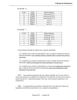 Cálculo de Parâmetros

  Para ICAP = 0 :

          ICAP          ICPR                    Matriz Impressa
            0          100000                  inversa de ω [ C ]
            0          010000                 inversa de ω [ Ce ]
            0          001000                 inversa de ω [ C s]
            0          000100                        ω[ C ]
            0          000010                       ω [ Ce ]
            0          000001                       ω [ Cs ]


  Para ICAP = 1 :

          ICAP          ICPR                    Matriz Impressa
            1          100000                   inversa de [ C ]
            1          010000                  inversa de [ Ce ]
            1          001000                  inversa de [ C s]
            1          000100                         [C]
            1          000010                        [ Ce ]
            1          000001                        [ Cs ]


  A nomenclatura utilizada nas tabelas tem o seguinte significado:

     [ C ] significa que a matriz de capacitâncias é para o conjunto completo de cabos da
     linha de transmissão, sem nenhuma redução, incluindo todos os cabos físicos (fases e
     pára-raios).

     [ Ce ] significa que a matriz de capacitâncias é para o conjunto de fases da linha de
     transmissão, depois da eliminação dos cabos geminados e dos pára-raios.

     [ Cs ] significa que a matriz de capacitâncias se encontra em componentes simétricas e
     para o conjunto de fases da linha de transmissão, depois da eliminação dos cabos
     geminados e dos pára-raios.


⇒ DIST - este parametro geralmente não tem nehuma utilidade, uma vez que todos os
valores são expressos em unidades de comprimento. Exceção deve ser feita ao caso onde se
deseja calcular um π−equivalente porque, neste caso, seria necessário especificar o seu
comprimento.


⇒ IZPR - é um parametro para controlar a impressão dos vários tipos das matrizes de
impedâncias da linhha de transmissão, com a seguinte correspondência:



                           Página M/19 - Capítulo III
 