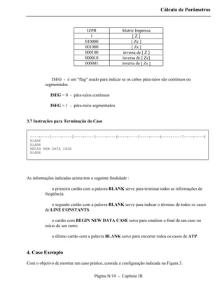 Cálculo de Parâmetros



                                  IZPR                Matriz Impressa
                                    1                        [Z]
                                 010000                     [ Ze ]
                                 001000                     [ Zs ]
                                 000100                inversa de [ Z ]
                                 000010               inversa de [ Ze]
                                 000001               inversa de [ Zs ]


          ⇒ ISEG - é um "flag" usado para indicar se os cabos pára-raios são contínuos ou
          segmentados.

             ISEG = 0 - pára-raios contínuos

             ISEG = 1 - pára-raios segmentados


3.7 Instruções para Terminação do Caso


 ----+----1----+----2----+----3----+----4----+----5----+----6----+----7----+----8
 BLANK
 BLANK
 BEGIN NEW DATA CASE
 BLANK




As informações indicadas acima tem a seguinte finalidade :

          ⇒ o primeiro cartão com a palavra BLANK serve para terminar todos as informações de
          freqüência.

          ⇒ o segundo cartão com a palavra BLANK serve para indicar o término de todos os casos
          de LINE CONSTANTS.

          ⇒ o cartão com BEGIN NEW DATA CASE serve para sinalizar o final de um caso ou
          início de um outro.

          ⇒ o último cartão com a palavra BLANK serve para encerrar todos os casos de ATP.


4. Caso Exemplo

Com o objetivo de mostrar um caso prático, conside a configuração indicada na Figura 3.

                                      Página N/19 - Capítulo III
 