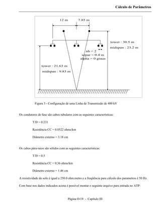Cálculo de Parâmetros


                                12 m           7.85 m




                                                                        tower : 30.5 m
                                                                        midspan : 23.2 m
                                                    nb = 2
                                                  separ = 0.4 m
                                                 alpha = 0 graus

                 tower : 21.63 m
                  midspan : 9.83 m




            Figura 3 - Configuração de uma Linha de Transmissão de 400 kV


Os condutores de fase são cabos tubulares com as seguintes características:

          T/D = 0.231

          Resistência CC = 0.0522 ohms/km

          Diâmetro externo = 3.18 cm


Os cabos pára-raios são sólidos com as seguintes características:

          T/D = 0.5

          Resistência CC = 0.36 ohms/km

          Diâmetro externo = 1.46 cm

A resistividade do solo é igual a 250.0 ohm.metro e a freqüência para cálculo dos parametros é 50 Hz.

Com base nos dados indicados acima é possível montar o seguinte arquivo para entrada no ATP:



                                       Página O/19 - Capítulo III
 