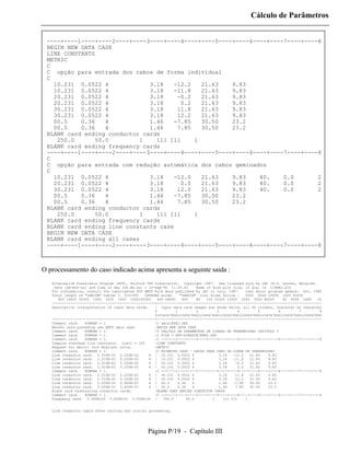 Cálculo de Parâmetros


 ----+----1----+----2----+----3----+----4----+----5----+----6----+----7----+----8
 BEGIN NEW DATA CASE
 LINE CONSTANTS
 METRIC
 C
 C opção para entrada dos cabos de forma individual
 C
   10.231 0.0522 4             3.18   -12.2   21.63    9.83
   10.231 0.0522 4             3.18   -11.8   21.63    9.83
   20.231 0.0522 4             3.18    -0.2   21.63    9.83
   20.231 0.0522 4             3.18     0.2   21.63    9.83
   30.231 0.0522 4             3.18    11.8   21.63    9.83
   30.231 0.0522 4             3.18    12.2   21.63    9.83
   00.5    0.36   4            1.46   -7.85   30.50    23.2
   00.5    0.36   4            1.46    7.85   30.50    23.2
 BLANK card ending conductor cards
    250.0      50.0         1    111 111    1
 BLANK card ending frequency cards
 ----+----1----+----2----+----3----+----4----+----5----+----6----+----7----+----8
 C
 C opção para entrada com redução automática dos cabos geminados
 C
   10.231 0.0522 4             3.18   -12.0   21.63    9.83    40.    0.0       2
   20.231 0.0522 4             3.18     0.0   21.63    9.83    40.    0.0       2
   30.231 0.0522 4             3.18    12.0   21.63    9.83    40.    0.0       2
   00.5    0.36   4            1.46   -7.85   30.50    23.2
   00.5    0.36   4            1.46    7.85   30.50    23.2
 BLANK card ending conductor cards
    250.0      50.0         1    111 111    1
 BLANK card ending frequency cards
 BLANK card ending line constants case
 BEGIN NEW DATA CASE
 BLANK card ending all cases
 ----+----1----+----2----+----3----+----4----+----5----+----6----+----7----+----8



O processamento do caso indicado acima apresenta a seguinte saida :
   Alternative Transients Program (ATP), Salford 386 translation. Copyright 1987. Use licensed only by LEC (K.U. Leuven, Belgium).
    Date (dd-mth-yy) and time of day (hh.mm.ss) = 14-Sep-94 11.09.43         Name of disk plot file, if any, is C:EXE2.pl4
   For information, consult the copyrighted ATP EMTP Rule Book published by LEC in July, 1987.         Last major program update: Oct, 1990
   Total length of "LABCOM" tables = 2251555    INTEGER words.      "VARDIM" List Sizes follow :       5002 6000 10000 1000 50000
      800 14000 35000 1500 3200 1000 1000100000        400 64800     800     80   100 32000 13200 2000 3000 80000        60 8000 1680    20
   --------------------------------------------------+--------------------------------------------------------------------------------
   Descriptive interpretation of input data cards.   | Input data card images are shown below, all 80 columns, character by character
                                                     0           1           2         3           4         5         6         7        8
                                                     012345678901234567890123456789012345678901234567890123456789012345678901234567890
   --------------------------------------------------+--------------------------------------------------------------------------------
   Comment card.   KOMPAR = 1.                       |C data:EXE2.DAT
   Marker card preceding new EMTP data case.         |BEGIN NEW DATA CASE
   Comment card.   KOMPAR = 1.                       |C CALCULO DE PARAMETROS DE LINHAS DE TRANSMISSAO CAPITULO 3
   Comment card.   KOMPAR = 1.                       |C FILE = ATPSCRATCHEXE2.DAT
   Comment card.   KOMPAR = 1.                       |C --+----1----+----2----+----3----+----4----+----5----+----6----+----7----+----8
   Compute overhead line constants. Limit = 100      |LINE CONSTANTS
   Request for metric (not English) units.           |METRIC
   Comment card.   KOMPAR = 1.                       |C PRIMEIRO CASO - DADOS PARA CABO DA LINHA DE TRANSMISSAO
   Line conductor card. 2.310E-01 5.220E-02        4 | 10.231 0.0522 4                   3.18   -12.2    21.63    9.83
   Line conductor card. 2.310E-01 5.220E-02        4 | 10.231 0.0522 4                   3.18   -11.8    21.63    9.83
   Line conductor card. 2.310E-01 5.220E-02        4 | 20.231 0.0522 4                   3.18    -0.2    21.63    9.83
   Line conductor card. 2.310E-01 5.220E-02        4 | 20.231 0.0522 4                   3.18      0.2   21.63    9.83
   Comment card.   KOMPAR = 1.                       |C --+----1----+----2----+----3----+----4----+----5----+----6----+----7----+----8
   Line conductor card. 2.310E-01 5.220E-02        4 | 30.231 0.0522 4                   3.18    11.8    21.63    9.83
   Line conductor card. 2.310E-01 5.220E-02        4 | 30.231 0.0522 4                   3.18    12.2    21.63    9.83
   Line conductor card. 5.000E-01 3.600E-01        4 | 00.5        0.36    4             1.46   -7.85    30.50    23.2
   Line conductor card. 5.000E-01 3.600E-01        4 | 00.5        0.36    4             1.46    7.85    30.50    23.2
   Blank card terminating conductor cards.           |BLANK CARD ENDING CONDUCTOR CARDS
   Comment card.   KOMPAR = 1.                       |C --+----1----+----2----+----3----+----4----+----5----+----6----+----7----+----8
   Frequency card. 2.500E+02 5.000E+01 0.000E+00 |        250.0         50.0         1     111 111     1


   Line conductor table after sorting and initial processing.




                                                   Página P/19 - Capítulo III
 