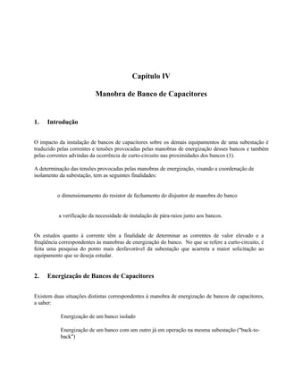 Capítulo IV

                          Manobra de Banco de Capacitores


1.   Introdução


O impacto da instalação de bancos de capacitores sobre os demais equipamentos de uma subestação é
traduzido pelas correntes e tensões provocadas pelas manobras de energização desses bancos e também
pelas correntes advindas da ocorrência de curto-circuito nas proximidades dos bancos (1).

A determinação das tensões provocadas pelas manobras de energização, visando a coordenação de
isolamento da subestação, tem as seguintes finalidades:


      ⇒ o dimensionamento do resistor de fechamento do disjuntor de manobra do banco


       ⇒ a verificação da necessidade de instalação de pára-raios junto aos bancos.


Os estudos quanto à corrente têm a finalidade de determinar as correntes de valor elevado e a
freqüência correspondentes às manobras de energização do banco. No que se refere a curto-circuito, é
feita uma pesquisa do ponto mais desfavorável da subestação que acarreta a maior solicitação ao
equipamento que se deseja estudar.


2.   Energização de Bancos de Capacitores


Existem duas situações distintas correspondentes à manobra de energização de bancos de capacitores,
a saber:

       ⇒ Energização de um banco isolado

       ⇒ Energização de um banco com um outro já em operação na mesma subestação ("back-to-
         back")
 