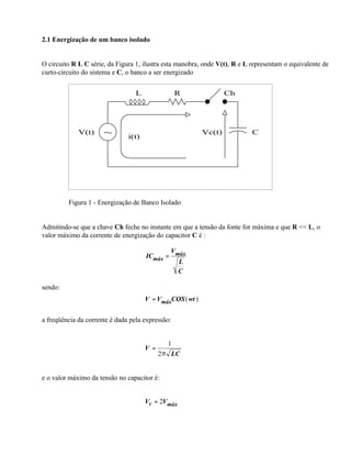 2.1 Energização de um banco isolado


O circuito R L C série, da Figura 1, ilustra esta manobra, onde V(t), R e L representam o equivalente de
curto-circuito do sistema e C, o banco a ser energizado


                                  L               R                Ch




             V(t)     ~        i(t)
                                                           Vc(t)            C




         Figura 1 - Energização de Banco Isolado


Admitindo-se que a chave Ch feche no instante em que a tensão da fonte for máxima e que R << L, o
valor máximo da corrente de energização do capacitor C é :

                                             V
                                      ICmáx = máx
                                               L
                                               C

sendo:
                                      V = VmáxCOS ( wt )


a freqüência da corrente é dada pela expressão:


                                             1
                                      V=
                                           2π LC


e o valor máximo da tensão no capacitor é:


                                      Vc = 2Vmáx
 