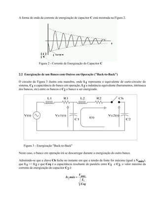 A forma de onda da corrente de energização de capacitor C está mostrada na Figura 2.




                Figura 2 - Corrente de Energização do Capacitor C


2.2 Energização de um Banco com Outros em Operação ("Back-to-Back")

O circuito da Figura 3 ilustra esta manobra, onde L1 representa o equivalente de curto-circuito do
sistema, C1 a capacitância do banco em operação, L2 a indutância equivalente (barramentos, intrínseca
dos bancos, etc) entre os bancos e C2 o banco a ser energizado.

                      L1           R1            L2            R2              Ch




    V(t)                    Vc1(t)                                     Vc2(t)
                                                        i(t)
                                            C1                                         C2




   Figura 3 - Energização "Back-to-Back"

Neste caso, o banco em operação irá se descarregar durante a energização do outro banco.

Admitindo-se que a chave Ch feche no instante em que a tensão da fonte for máxima (igual a Vmáx),
que L1 >> L2 e que Ceq é a capacitância resultante do paralelo entre C1 e C2, o valor máximo da
corrente de energização do capacitor C2 é:

                                                 Vmáx
                                     Ic2 máx =
                                                   L2
                                                  Ceq
 