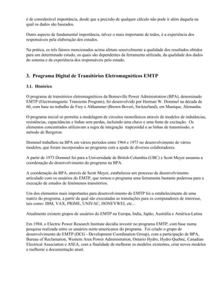 é de considerável importância, desde que a precisão de qualquer cálculo não pode ir além daquela na
qual os dados são baseados.

Outro aspecto de fundamental importância, talvez o mais importante de todos, é a experiência dos
responsáveis pela elaboração dos estudos.

Na prática, os três fatores mencionados acima afetam sensivelmente a qualidade dos resultados obtidos
para um determinado estudo, os quais são dependentes da ferramenta utilizada, da qualidade dos dados
do sistema e da experiência dos responsáveis pelo estudo.


3. Programa Digital de Transitórios Eletromagnéticos EMTP

3.1. Histórico

O programa de transitórios eletromagnéticos da Bonneville Power Administration (BPA), denominado
EMTP (Electromagnetic Transients Program), foi desenvolvido por Herman W. Dommel na década de
60, com base no trabalho de Frey e Althammer (Brown Boveri, Switzerland), em Munique, Alemanha.

O programa inicial só permitia a modelagem de circuitos monofásicos através de modelos de indutâncias,
resistências, capacitâncias e linhas sem perdas, incluindo uma chave e uma fonte de excitação. Os
elementos concentrados utilizavam a regra de integração trapezoidal e as linhas de transmissão, o
método de Bergeron.

Dommel trabalhou na BPA em vários períodos entre 1964 e 1973 no desenvolvimento de vários
modelos, que foram incorporados ao programa com a ajuda de diversos colaboradores.

A partir de 1973 Dommel foi para a Universidade de British Columbia (UBC) e Scott Meyer assumiu a
coordenação do desenvolvimento do programa na BPA.

A coordenação da BPA, através de Scott Meyer, estabeleceu um processo de desenvolvimento
articulado com os usuários do EMTP, que tornou o programa uma ferramenta bastante poderosa para a
execução de estudos de fenômenos transitórios.

Um dos elementos mais importantes para desenvolvimento do EMTP foi o estabelecimento de uma
matriz do programa, a partir da qual são executadas as translações para os computadores de interesse,
tais como: IBM, VAX, PRIME, UNIVAC, HONEYWEL etc...

Atualmente existem grupos de usuários do EMTP na Europa, India, Japão, Austrália e América-Latina

Em 1984, o Electric Power Research Institute decidiu investir no programa EMTP, com base numa
pesquisa realizada entre os usuários norte-americanos do programa. Foi criado o grupo de
desenvolvimento do EMTP (DCG - Development Coordination Group), com a participação de BPA,
Bureau of Reclamation, Western Area Power Administration, Ontario Hydro, Hydro Quebec, Canadian
Electrical Association e ASEA, com a finalidade de melhorar os modelos existentes, criar novos modelos
e melhorar a documentação atual.
 