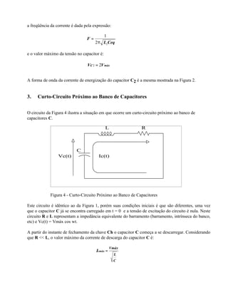a freqüência da corrente é dada pela expressão:

                                          1
                                 F=
                                      2 π L2Ceq

e o valor máximo da tensão no capacitor é:

                                 Vc 2 = 2V máx


A forma de onda da corrente de energização do capacitor C2 é a mesma mostrada na Figura 2.


3.   Curto-Circuito Próximo ao Banco de Capacitores


O circuito da Figura 4 ilustra a situação em que ocorre um curto-circuito próximo ao banco de
capacitores C.

                                             L                 R




                           C
                 Vc(t)                  Ic(t)




             Figura 4 - Curto-Circuito Próximo ao Banco de Capacitores

Este circuito é idêntico ao da Figura 1, porém suas condições iniciais é que são diferentes, uma vez
que o capacitor C já se encontra carregado em t = 0 e a tensão de excitação do circuito é nula. Neste
circuito R e L representam a impedância equivalente do barramento (barramento, intrínseca do banco,
etc) e Vc(t) = Vmáx cos wt.

A partir do instante de fechamento da chave Ch o capacitor C começa a se descarregar. Considerando
que R << L, o valor máximo da corrente de descarga do capacitor C é:

                                                Vmáx
                                      Icmáx =
                                                  L
                                                  C
 