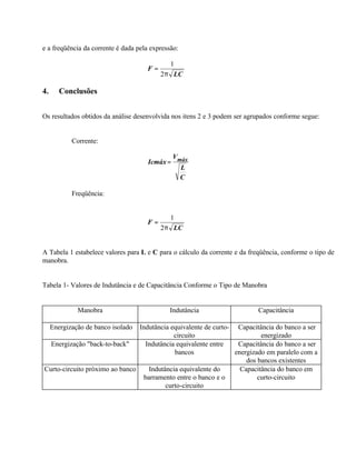 e a freqüência da corrente é dada pela expressão:

                                            1
                                     F=
                                          2π LC

4.      Conclusões


Os resultados obtidos da análise desenvolvida nos itens 2 e 3 podem ser agrupados conforme segue:


            Corrente:

                                             V
                                      Icmáx = máx
                                               L
                                               C

            Freqüência:


                                            1
                                     F=
                                          2π LC


A Tabela 1 estabelece valores para L e C para o cálculo da corrente e da freqüência, conforme o tipo de
manobra.


Tabela 1- Valores de Indutância e de Capacitância Conforme o Tipo de Manobra


              Manobra                        Indutância                     Capacitância

     Energização de banco isolado
                                Indutância equivalente de curto- Capacitância do banco a ser
                                             circuito                     energizado
  Energização "back-to-back"      Indutância equivalente entre    Capacitância do banco a ser
                                             bancos              energizado em paralelo com a
                                                                     dos bancos existentes
Curto-circuito próximo ao banco     Indutância equivalente do      Capacitância do banco em
                                  barramento entre o banco e o           curto-circuito
                                          curto-circuito
 