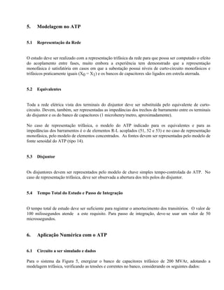 5.    Modelagem no ATP


5.1   Representação da Rede


O estudo deve ser realizado com a representação trifásica da rede para que possa ser computado o efeito
do acoplamento entre fases, muito embora a experiência tem demonstrado que a representação
monofásica é satisfatória em casos em que a subestação possui níveis de curto-circuito monofásicos e
trifásicos praticamente iguais (X0 = X1) e os bancos de capacitores são ligados em estrela aterrada.


5.2   Equivalentes


Toda a rede elétrica vista dos terminais do disjuntor deve ser substituída pelo equivalente de curto-
circuito. Devem, também, ser representadas as impedâncias dos trechos de barramento entre os terminais
do disjuntor e os do banco de capacitores (1 microhenry/metro, aproximadamente).

No caso de representação trifásica, o modelo do ATP indicado para os equivalentes e para as
impedâncias dos barramentos é o de elementos R-L acoplados (51, 52 e 53) e no caso de representação
monofásica, pelo modelo de elementos concentrados. As fontes devem ser representadas pelo modelo de
fonte senoidal do ATP (tipo 14).


5.3   Disjuntor


Os disjuntores devem ser representados pelo modelo de chave simples tempo-controlada do ATP. No
caso de representação trifásica, deve ser observada a abertura dos três polos do disjuntor.


5.4   Tempo Total do Estudo e Passo de Integração


O tempo total de estudo deve ser suficiente para registrar o amortecimento dos transitórios. O valor de
100 milissegundos atende a este requisito. Para passo de integração, deve-se usar um valor de 50
microssegundos.


6.    Aplicação Numérica com o ATP


6.1   Circuito a ser simulado e dados

Para o sistema da Figura 5, energizar o banco de capacitores trifásico de 200 MVAr, adotando a
modelagem trifásica, verificando as tensões e correntes no banco, considerando os seguintes dados:
 
