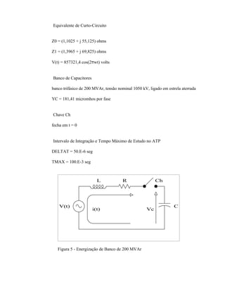 ⇒ Equivalente de Curto-Circuito


   Z0 = (1,1025 + j 55,125) ohms

   Z1 = (1,3965 + j 69,825) ohms

   V(t) = 857321,4 cos(2πwt) volts


⇒ Banco de Capacitores

   banco trifásico de 200 MVAr, tensão nominal 1050 kV, ligado em estrela aterrada

   YC = 181,41 micromhos por fase


⇒ Chave Ch

   fecha em t = 0


⇒ Intervalo de Integração e Tempo Máximo de Estudo no ATP

   DELTAT = 50.E-6 seg

   TMAX = 100.E-3 seg



                           L             R                 Ch




       V(t)                                                          C
                         i(t)                         Vc




      Figura 5 - Energização de Banco de 200 MVAr
 