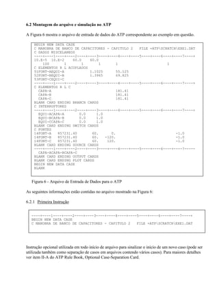 6.2 Montagem do arquivo e simulação no ATP

A Figura 6 mostra o arquivo de entrada de dados do ATP correspondente ao exemplo em questão.

    BEGIN NEW DATA CASE
    C MANOBRA DE BANCO DE CAPACITORES - CAPITULO 2   FILE =ATPSCRATCHEXE1.DAT
    C DADOS MISCELANEOS
    ----+----1----+----2----+----3----+----4----+----5----+----6----+----7----+
    10.E-5 10.E-2     60.0    60.0
        100       1       1       1       1                       1
    C ELEMENTOS R L ACOPLADOS
    51FONT-AEQUI-A            1.1025      55.125
    52FONT-BEQUI-B            1.3965      69.825
    53FONT-CEQUI-C
    ----+----1----+----2----+----3----+----4----+----5----+----6----+----7----+
    C ELEMENTOS R L C
      CAPA-A                              181.41
      CAPA-B                              181.41
      CAPA-C                              181.41
    BLANK CARD ENDING BRANCH CARDS
    C INTERRUPTORES
    ----+----1----+----2----+----3----+----4----+----5----+----6----+----7----+
      EQUI-ACAPA-A       0.0     1.0
      EQUI-BCAPA-B       0.0     1.0
      EQUI-CCAPA-C       0.0     1.0
    BLANK CARD ENDING SWITCH CARDS
    C FONTES
    14FONT-A   857231.40       60.      0.                            -1.0
    14FONT-B   857231.40       60.   -120.                            -1.0
    14FONT-C   857231.40       60.    120.                            -1.0
    BLANK CARD ENDING SOURCE CARDS
    ----+----1----+----2----+----3----+----4----+----5----+----6----+----7-----
      CAPA-ACAPA-BCAPA-C
    BLANK CARD ENDING OUTPUT CARDS
    BLANK CARD ENDING PLOT CARDS
    BEGIN NEW DATA CASE
    BLANK


   Figura 6 - Arquivo de Entrada de Dados para o ATP

As seguintes informações estão contidas no arquivo mostrado na Figura 6:

6.2.1 Primeira Instrução


   ----+----1----+----2----+----3----+----4----+----5----+----6----+----7----+
   BEGIN NEW DATA CASE
   C MANOBRA DE BANCO DE CAPACITORES - CAPITULO 2   FILE =ATPSCRATCHEXE1.DAT




Instrução opcional utilizada em todo início de arquivo para sinalizar o início de um novo caso (pode ser
utilizada também como separação de casos em arquivos contendo vários casos). Para maiores detalhes
ver item II-A do ATP Rule Book, Optional Case-Separation Card.
 