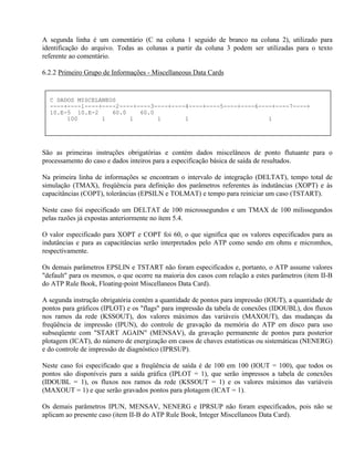 A segunda linha é um comentário (C na coluna 1 seguido de branco na coluna 2), utilizado para
identificação do arquivo. Todas as colunas a partir da coluna 3 podem ser utilizadas para o texto
referente ao comentário.

6.2.2 Primeiro Grupo de Informações - Miscellaneous Data Cards


  C DADOS MISCELANEOS
  ----+----1----+----2----+----3----+----4----+----5----+----6----+----7----+
  10.E-5 10.E-2     60.0    60.0
       100       1       1       1       1                       1




São as primeiras instruções obrigatórias e contém dados miscelâneos de ponto flutuante para o
processamento do caso e dados inteiros para a especificação básica de saída de resultados.

Na primeira linha de informações se encontram o intervalo de integração (DELTAT), tempo total de
simulação (TMAX), freqüência para definição dos parâmetros referentes às indutâncias (XOPT) e às
capacitâncias (COPT), tolerâncias (EPSILN e TOLMAT) e tempo para reiniciar um caso (TSTART).

Neste caso foi especificado um DELTAT de 100 microssegundos e um TMAX de 100 milissegundos
pelas razões já expostas anteriormente no ítem 5.4.

O valor especificado para XOPT e COPT foi 60, o que significa que os valores especificados para as
indutâncias e para as capacitâncias serão interpretados pelo ATP como sendo em ohms e micromhos,
respectivamente.

Os demais parâmetros EPSLIN e TSTART não foram especificados e, portanto, o ATP assume valores
"default" para os mesmos, o que ocorre na maioria dos casos com relação a estes parâmetros (item II-B
do ATP Rule Book, Floating-point Miscellaneos Data Card).

A segunda instrução obrigatória contém a quantidade de pontos para impressão (IOUT), a quantidade de
pontos para gráficos (IPLOT) e os "flags" para impressão da tabela de conexões (IDOUBL), dos fluxos
nos ramos da rede (KSSOUT), dos valores máximos das variáveis (MAXOUT), das mudanças da
freqüência de impressão (IPUN), do controle de gravação da memória do ATP em disco para uso
subseqüente com "START AGAIN" (MENSAV), da gravação permanente de pontos para posterior
plotagem (ICAT), do número de energização em casos de chaves estatísticas ou sistemáticas (NENERG)
e do controle de impressão de diagnóstico (IPRSUP).

Neste caso foi especificado que a freqüência de saída é de 100 em 100 (IOUT = 100), que todos os
pontos são disponíveis para a saída gráfica (IPLOT = 1), que serão impressos a tabela de conexões
(IDOUBL = 1), os fluxos nos ramos da rede (KSSOUT = 1) e os valores máximos das variáveis
(MAXOUT = 1) e que serão gravados pontos para plotagem (ICAT = 1).

Os demais parâmetros IPUN, MENSAV, NENERG e IPRSUP não foram especificados, pois não se
aplicam ao presente caso (item II-B do ATP Rule Book, Integer Miscellaneos Data Card).
 