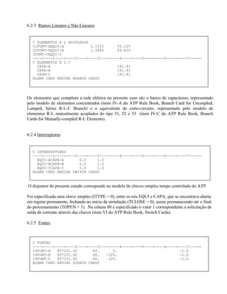 6.2.3 Ramos Lineares e Não Lineares


   C ELEMENTOS R L ACOPLADOS
   51FONT-AEQUI-A            1.1025      55.125
   52FONT-BEQUI-B            1.3965      69.825
   3FONT-CEQUI-C
   ----+----1----+----2----+----3----+----4----+----5----+----6----+----7----+-
   C ELEMENTOS R L C
     CAPA-A                              181.41
     CAPA-B                              181.41
     CAPA-C                              181.41
   BLANK CARD ENDING BRANCH CARDS




Os elementos que compõem a rede elétrica no presente caso são o banco de capacitores, representado
pelo modelo de elementos concentrados (itens IV-A do ATP Rule Book, Branch Card for Uncoupled,
Lumped, Séries R-L-C Branch) e o equivalente de curto-circuito, representado pelo modelo de
elementos R-L mutualmente acoplados do tipo 51, 52 e 53 (item IV-C do ATP Rule Book, Branch
Cards for Mutually-compled R-L Elements).


6.2.4 Interruptores


   C INTERRUPTORES
   ----+----1----+----2----+----3----+----4----+----5----+----6----+----7----+-
     EQUI-ACAPA-A       0.0     1.0
     EQUI-BCAPA-B       0.0     1.0
     EQUI-CCAPA-C       0.0     1.0
   BLANK CARD ENDING SWITCH CARDS


O disjuntor do presente estudo corresponde ao modelo de chaves simples tempo controlado do ATP.

Foi especificada uma chave simples (ITYPE = 0), entre os nós EQUI e CAPA, que se encontrava aberta
em regime permanente, fechando no início da simulação (TCLOSE = 0), assim permanecendo até o final
do processamento (TOPEN = 1). Na coluna 80 é especificado o valor 1 correspondente a solicitação de
saída de corrente através das chaves (item VI do ATP Rule Book, Switch Cards).

6.2.5 Fontes



   C FONTES
   ----+----1----+----2----+----3----+----4----+----5----+----6----+----7----+-
   14FONT-A   857231.40       60.      0.                            -1.0
   14FONT-B   857231.40       60.   -120.                            -1.0
   14FONT-C   857231.40       60.    120.                            -1.0
   BLANK CARD ENDING SOURCE CARDS
 