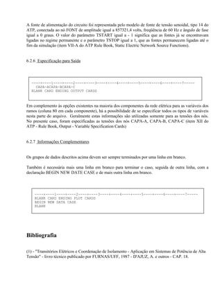 A fonte de alimentação do circuito foi representada pelo modelo de fonte de tensão senoidal, tipo 14 do
ATP, conectada ao nó FONT de amplitude igual a 857321,4 volts, freqüência de 60 Hz e ângulo de fase
igual a 0 graus. O valor do parâmetro TSTART igual a - 1 significa que as fontes já se encontravam
ligadas no regime permanente e o parâmetro TSTOP igual a 1, que as fontes permanecem ligadas até o
fim da simulação (item VII-A do ATP Rule Book, Static Electric Network Source Functions).


6.2.6 Especificação para Saída




  ----+----1----+----2----+----3----+----4----+----5----+----6----+----7-----
    CAPA-ACAPA-BCAPA-C
  BLANK CARD ENDING OUTPUT CARDS



Em complemento às opções existentes na maioria dos componentes da rede elétrica para as variáveis dos
ramos (coluna 80 em cada componente), há a possibilidade de se especificar todos os tipos de variáveis
nesta parte do arquivo. Geralmente estas informações são utilizadas somente para as tensões dos nós.
No presente caso, foram especificadas as tensões dos nós CAPA-A, CAPA-B, CAPA-C (item XII do
ATP - Rule Book, Output - Variable Specification Cards)


6.2.7 Informações Complementares


Os grupos de dados descritos acima devem ser sempre terminados por uma linha em branco.

Também é necessária mais uma linha em branco para terminar o caso, seguida de outra linha, com a
declaração BEGIN NEW DATE CASE e de mais outra linha em branco.



    ----+----1----+----2----+----3----+----4----+----5----+----6----+----7-----
    BLANK CARD ENDING PLOT CARDS
    BEGIN NEW DATA CASE
    BLANK




Bibliografia

(1) - "Transitórios Elétricos e Coordenação de Isolamento - Aplicação em Sistemas de Potência de Alta
Tensão" - livro técnico publicado por FURNAS/UFF, 1987 - D'AJUZ, A. e outros - CAP. 18.
 