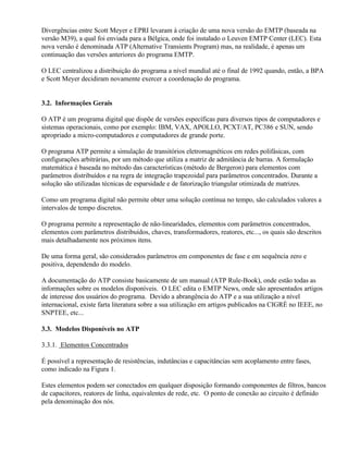 Divergências entre Scott Meyer e EPRI levaram à criação de uma nova versão do EMTP (baseada na
versão M39), a qual foi enviada para a Bélgica, onde foi instalado o Leuven EMTP Center (LEC). Esta
nova versão é denominada ATP (Alternative Transients Program) mas, na realidade, é apenas um
continuação das versões anteriores do programa EMTP.

O LEC centralizou a distribuição do programa a nível mundial até o final de 1992 quando, então, a BPA
e Scott Meyer decidiram novamente exercer a coordenação do programa.


3.2. Informações Gerais

O ATP é um programa digital que dispõe de versões específicas para diversos tipos de computadores e
sistemas operacionais, como por exemplo: IBM, VAX, APOLLO, PCXT/AT, PC386 e SUN, sendo
apropriado a micro-computadores e computadores de grande porte.

O programa ATP permite a simulação de transitórios eletromagnéticos em redes polifásicas, com
configurações arbitrárias, por um método que utiliza a matriz de admitância de barras. A formulação
matemática é baseada no método das características (método de Bergeron) para elementos com
parâmetros distribuídos e na regra de integração trapezoidal para parâmetros concentrados. Durante a
solução são utilizadas técnicas de esparsidade e de fatorização triangular otimizada de matrizes.

Como um programa digital não permite obter uma solução contínua no tempo, são calculados valores a
intervalos de tempo discretos.

O programa permite a representação de não-linearidades, elementos com parâmetros concentrados,
elementos com parâmetros distribuídos, chaves, transformadores, reatores, etc..., os quais são descritos
mais detalhadamente nos próximos itens.

De uma forma geral, são considerados parâmetros em componentes de fase e em sequência zero e
positiva, dependendo do modelo.

A documentação do ATP consiste basicamente de um manual (ATP Rule-Book), onde estão todas as
informações sobre os modelos disponíveis. O LEC edita o EMTP News, onde são apresentados artigos
de interesse dos usuários do programa. Devido a abrangência do ATP e a sua utilização a nível
internacional, existe farta literatura sobre a sua utilização em artigos publicados na CIGRÉ no IEEE, no
SNPTEE, etc...

3.3. Modelos Disponíveis no ATP

3.3.1. Elementos Concentrados

É possível a representação de resistências, indutâncias e capacitâncias sem acoplamento entre fases,
como indicado na Figura 1.

Estes elementos podem ser conectados em qualquer disposição formando componentes de filtros, bancos
de capacitores, reatores de linha, equivalentes de rede, etc. O ponto de conexão ao circuito é definido
pela denominação dos nós.
 