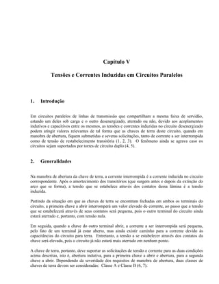 Capítulo V

           Tensões e Correntes Induzidas em Circuitos Paralelos



1.   Introdução

Em circuitos paralelos de linhas de transmissão que compartilham a mesma faixa de servidão,
estando um deles sob carga e o outro desenergizado, aterrado ou não, devido aos acoplamentos
indutivos e capacitivos entre os mesmos, as tensões e correntes induzidas no circuito desenergizado
podem atingir valores relevantes de tal forma que as chaves de terra deste circuito, quando em
manobra de abertura, fiquem submetidas e severas solicitações, tanto de corrente a ser interrompida
como de tensão de restabelecimento transitória (1, 2, 3). O fenômeno ainda se agrava caso os
circuitos sejam suportados por torres de circuito duplo (4, 5).


2.   Generalidades

Na manobra de abertura da chave de terra, a corrente interrompida é a corrente induzida no circuito
correspondente. Após o amortecimento dos transitórios (que surgem antes e depois da extinção do
arco que se forma), a tensão que se estabelece através dos contatos dessa lâmina é a tensão
induzida.

Partindo da situação em que as chaves de terra se encontram fechadas em ambos os terminais do
circuito, a primeira chave a abrir interromperá um valor elevado de corrente, ao passo que a tensão
que se estabelecerá através de seus contatos será pequena, pois o outro terminal do circuito ainda
estará aterrado e, portanto, com tensão nula.

Em seguida, quando a chave do outro terminal abrir, a corrente a ser interrompida será pequena,
pelo fato de um terminal já estar aberto, mas ainda existir caminho para a corrente devido às
capacitâncias do circuito para terra. Entretanto, a tensão a se estabelecer através dos contatos da
chave será elevada, pois o circuito já não estará mais aterrado em nenhum ponto.

A chave de terra, portanto, deve suportar as solicitações de tensão e corrente para as duas condições
acima descritas, isto é, abertura indutiva, para a primeira chave a abrir e abertura, para a segunda
chave a abrir. Dependendo da severidade dos requisitos de manobra de abertura, duas classes de
chaves de terra devem ser consideradas: Classe A e Classe B (6, 7).
 