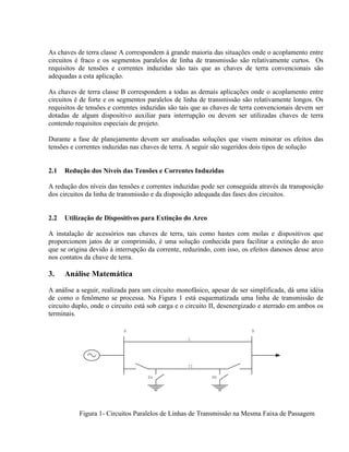 As chaves de terra classe A correspondem à grande maioria das situações onde o acoplamento entre
circuitos é fraco e os segmentos paralelos de linha de transmissão são relativamente curtos. Os
requisitos de tensões e correntes induzidas são tais que as chaves de terra convencionais são
adequadas a esta aplicação.

As chaves de terra classe B correspondem a todas as demais aplicações onde o acoplamento entre
circuitos é de forte e os segmentos paralelos de linha de transmissão são relativamente longos. Os
requisitos de tensões e correntes induzidas são tais que as chaves de terra convencionais devem ser
dotadas de algum dispositivo auxiliar para interrupção ou devem ser utilizadas chaves de terra
contendo requisitos especiais de projeto.

Durante a fase de planejamento devem ser analisadas soluções que visem minorar os efeitos das
tensões e correntes induzidas nas chaves de terra. A seguir são sugeridos dois tipos de solução


2.1   Redução dos Níveis das Tensões e Correntes Induzidas

A redução dos níveis das tensões e correntes induzidas pode ser conseguida através da transposição
dos circuitos da linha de transmissão e da disposição adequada das fases dos circuitos.


2.2   Utilização de Dispositivos para Extinção do Arco

A instalação de acessórios nas chaves de terra, tais como hastes com molas e dispositivos que
proporcionem jatos de ar comprimido, é uma solução conhecida para facilitar a extinção do arco
que se origina devido à interrupção da corrente, reduzindo, com isso, os efeitos danosos desse arco
nos contatos da chave de terra.

3.    Análise Matemática
A análise a seguir, realizada para um circuito monofásico, apesar de ser simplificada, dá uma idéia
de como o fenômeno se processa. Na Figura 1 está esquematizada uma linha de transmissão de
circuito duplo, onde o circuito está sob carga e o circuito II, desenergizado e aterrado em ambos os
terminais.

                           A                                              B
                                                  I




                                                  II

                                    Sa                     Sb




           Figura 1- Circuitos Paralelos de Linhas de Transmissão na Mesma Faixa de Passagem
 