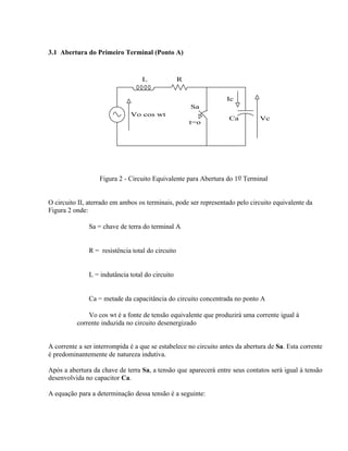 3.1 Abertura do Primeiro Terminal (Ponto A)


                                  L              R


                                                                  Ic
                                                     Sa
                              Vo cos wt
                                                                   Ca         Vc
                                                     t=o




                   Figura 2 - Circuito Equivalente para Abertura do 1o Terminal


O circuito II, aterrado em ambos os terminais, pode ser representado pelo circuito equivalente da
Figura 2 onde:

           ⇒ Sa = chave de terra do terminal A


           ⇒ R = resistência total do circuito


           ⇒ L = indutância total do circuito


           ⇒ Ca = metade da capacitância do circuito concentrada no ponto A

           ⇒ Vo cos wt é a fonte de tensão equivalente que produzirá uma corrente igual à
          corrente induzida no circuito desenergizado


A corrente a ser interrompida é a que se estabelece no circuito antes da abertura de Sa. Esta corrente
é predominantemente de natureza indutiva.

Após a abertura da chave de terra Sa, a tensão que aparecerá entre seus contatos será igual à tensão
desenvolvida no capacitor Ca.

A equação para a determinação dessa tensão é a seguinte:
 