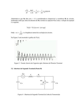 d 2Vc RdVc    1       1
                            +     +   VC −    V COS Wt
                       dt 2
                              L dt LC      LC O


Admitindo-se que Sa abra em t = 0 e considerando-se desprezível a resistência R do circuito,
lembrando ainda que antes da abertura de Sa a tensão no capacitor Ca é nula, a solução da equação
é a seguinte:


                        Vc(t) = Vo (cos wt - cos w0t)

              1
Onde wo =        é a freqüência natural de oscilação do circuito.
              LC

Na Figura 3 está mostrado o gráfico de Vc(t).




    Figura 3 - Tensão Através do Capacitor após Abertura do Primeiro Terminal


3.2 Abertura do Segundo Terminal (Ponto B)


                 Va
                              L           R



                                                Sb
                                                        Vr
              Ca                                                    Cb
                                                t=o




          Figura 4 - Abertura do Segundo Terminal da Linha de Transmissão
 