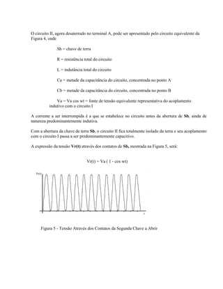 O circuito II, agora desaterrado no terminal A, pode ser apresentado pelo circuito equivalente da
Figura 4, onde

           ⇒ Sb = chave de terra

           ⇒ R = resistência total do circuito

          ⇒ L = indutância total do circuito

           ⇒ Ca = metade da capacitância do circuito, concentrada no ponto A

           ⇒ Cb = metade da capacitância do circuito, concentrada no ponto B

           ⇒ Va = Va cos wt = fonte de tensão equivalente representativa do acoplamento
          indutivo com o circuito I

A corrente a ser interrompida é a que se estabelece no circuito antes da abertura de Sb, ainda de
natureza predominantemente indutiva.

Com a abertura da chave de terra Sb, o circuito II fica totalmente isolado da terra e seu acoplamento
com o circuito I passa a ser predominantemente capacitivo.

A expressão da tensão Vr(t) através dos contatos de Sb, mostrada na Figura 5, será:


                                Vr(t) = Va ( 1 - cos wt)




     Figura 5 - Tensão Através dos Contatos da Segunda Chave a Abrir
 