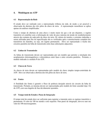 4.    Modelagem no ATP


4.1   Representação da Rede

O estudo deve ser realizado com a representação trifásica da rede, de modo a ser possível a
observação da abertura dos três pólos da chave de terra. A representação monofásica se aplica
apenas em análises simplificadas.

Como o tempo de abertura de uma chave é muito maior do que o de um disjuntor, o regime
transitório só contribui com a informação do valor do pico máximo da tensão de restabelecimento
através dos contatos de cada polo da chave de terra. Os valores de tensões e correntes induzidas a
serem utilizadas para fins de especificação são os verificados após o amortecimento completo dos
transitórios de manobra, ou seja, em regime permanente. Deve ser representado o trecho dos
circuitos paralelos da linha de transmissão entre duas subestações adjacentes.


4.2   Linhas de Transmissão

As linhas de transmissão devem ser representadas por um modelo que permite a simulação dos
acoplamentos eletromagnéticos e eletrostáticos entre fases e entre circuitos paralelos. Portanto, o
modelo indicado é o modelo Pi do ATP.


4.3   Chaves de Terra

As chaves de terra devem ser representadas pelo modelo de chave simples tempo-controlada do
ATP. Deve ser observada a abertura dos três pólos da chave de terra.


4.4   Fontes

A finalidade das fontes é garantir o fluxo de potência desejado através do circuito da linha de
transmissão. Portanto, as mesmas devem ser representadas pelo modelo de fonte senoidal (tipo 14)
do ATP, com seus ângulos de fase devidamente ajustados.


4.5   Tempo total do Estudo e Passo de Integração

O tempo total do estudo deve ser suficiente para registrar a transição entre os regimes transitório e
permanente. O valor de 100 ms atende a este requisito. Para passo de integração, deve-se usar um
valor de 100 microssegundos.
 