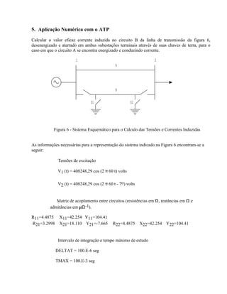 5. Aplicação Numérica com o ATP

Calcular o valor eficaz corrente induzida no circuito B da linha de transmissão da figura 6,
desenergizado e aterrado em ambas subestações terminais através de suas chaves de terra, para o
caso em que o circuito A se encontra energizado e conduzindo corrente.

                        1                                          2
                                              A




                                              B

                                S1                      S2




            Figura 6 - Sistema Esquemático para o Cálculo das Tensões e Correntes Induzidas


As informações necessárias para a representação do sistema indicado na Figura 6 encontram-se a
seguir:

          ⇒ Tensões de excitação

              V1 (t) = 408248,29 cos (2 π 60 t) volts

              V2 (t) = 408248,29 cos (2 π 60 t - 7o) volts


          ⇒ Matriz de acoplamento entre circuitos (resistências em Ω, reatâncias em Ω e
          admitâncias em µΩ-1).

R11=4.4875     X11=42.254 Y11=104.41
R21=3.2998     X21=18.110 Y21=-7.665         R22=4.4875      X22=42.254 Y22=104.41


          ⇒ Intervalo de integração e tempo máximo de estudo

             DELTAT = 100.E-6 seg

             TMAX = 100.E-3 seg
 