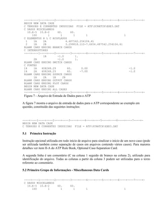 ----+----1----+----2----+----3----+----4----+----5----+----6----+----7----+-
 BEGIN NEW DATA CASE
 C TENSOES E CORRENTES INDUZIDAS FILE = ATPSCRATCHEXE3.DAT
 C DADOS MISCELANEOS
   10.E-5 10.E-2      60.     60.
      100       1       1       1       1                       1
 C ELEMENTOS R L C ACOPLADOS
  1    1A    2A            4.487542.254104.41
  2    1B    2B            3.299818.110-7.6654.487542.254104.41
 BLANK CARD ENDING BRANCH CARDS
 C INTERRUPTORES
 ----+----1----+----2----+----3----+----4----+----5----+----6----+----7----+-
             1B       -1.0       1.
       2B             -1.0       1.
 BLANK CARD ENDING SWITCH CARDS
 C FONTES
 14    1A   408248.29       60.      0.00                          -1.0
 14    2A   408248.29       60.     -7.00                          -1.0
 BLANK CARD ENDING SOURCE CARDS
       1A    2A    1B    2B
 BLANK CARD ENDING OUTPUT CARDS
 BLANK CARD ENDING PLOT CARDS
 BEGIN NEW DATA CASE
 BLANK CARD ENDING ALL CASES
 ----+----1----+----2----+----3----+----4----+----5----+----6----+----7----+-
 Figura 7 - Arquivo de Entrada de Dados para o ATP

A figura 7 mostra o arquivo de entrada de dados para o ATP correspondente ao exemplo em
questão, constituído das seguintes instruções:



----+----1----+----2----+----3----+----4----+----5----+----6----+----7----+-
BEGIN NEW DATA CASE
C TENSOES E CORRENTES INDUZIDAS FILE = ATPSCRATCHEXE3.DAT

5.1   Primeira Instrução

Instrução opcional utilizada em todo início de arquivo para sinalizar o início de um novo caso (pode
ser utilizada também como separação de casos em arquivos contendo vários casos). Para maiores
detalhes ver item II-A do ATP Rule Book, Optional Case-Separation Card.

A segunda linha é um comentário (C na coluna 1 seguido de branco na coluna 2), utilizado para
identificação do arquivo. Todas as colunas a partir da coluna 3 podem ser utilizadas para o texto
referente ao comentário.

5.2 Primeiro Grupo de Informações - Miscellaneous Data Cards


 ----+----1----+----2----+----3----+----4----+----5----+----6----+----7----+-
 C DADOS MISCELANEOS
   10.E-5 10.E-2      60.     60.
      100       1       1       1       1                       1
 