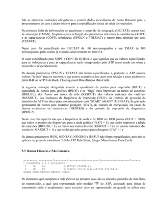 São as primeiras instruções obrigatórias e contém dados miscelâneos de ponto flutuante para o
processamento do caso e dados inteiros para a especificação básica de saída de resultados.

Na primeira linha de informações se encontram o intervalo de integração (DELTAT), tempo total
de simulação (TMAX), freqüência para definição dos parâmetros referentes às indutâncias (XOPT)
e às capacitâncias (COPT), tolerâncias (EPSILN e TOLMAT) e tempo para reiniciar um caso
(TSTART).

Neste caso foi especificado um DELTAT de 100 microssegundos e um TMAX de 100
milissegundos pelas razões já expostas anteriormente no ítem 5.4.

O valor especificado para XOPT e COPT foi 60 (Hz), o que significa que os valores especificados
para as indutâncias e para as capacitâncias serão interpretados pelo ATP como sendo em ohms e
micromhos, respectivamente.

Os demais parâmetros EPSLIN e TSTART não foram especificados e, portanto, o ATP assume
valores "default" para os mesmos, o que ocorre na maioria dos casos com relação a estes parâmetros
(item II-B do ATP Rule Book, Floating-point Miscellaneos Data Card).

A segunda instrução obrigatória contém a quantidade de pontos para impressão (IOUT), a
quantidade de pontos para gráficos (IPLOT) e os "flags" para impressão da tabela de conexões
(IDOUBL), dos fluxos nos ramos da rede (KSSOUT), dos valores máximos das variáveis
(MAXOUT), das mudanças da freqüência de impressão (IPUN), do controle de gravação da
memória do ATP em disco para uso subseqüente com "START AGAIN" (MENSAV), da gravação
permanente de pontos para posterior plotagem (ICAT), do número de energização em casos de
chaves estatísticas ou sistemáticas (NENERG) e do controle de impressão de diagnóstico
(IPRSUP).

Neste caso foi especificado que a freqüência de saída é de 1000 em 1000 pontos (IOUT = 1000),
que todos os pontos são disponíveis para a saída gráfica (IPLOT = 1), que serão impressos a tabela
de conexões (IDOUBL = 1), os fluxos nos ramos da rede (KSSOUT = 1) e os valores máximos das
variáveis (MAXOUT = 1) e que serão gravados pontos para plotagem (ICAT = 1).

Os demais parâmetros IPUN, MENSAV, NENERG e IPRSUP não foram especificados, pois não se
aplicam ao presente caso (item II-B do ATP Rule Book, Integer Miscellaneos Data Card).


5.3 Ramos Lineares e Não Lineares.


 ----+----1----+----2----+----3----+----4----+----5----+----6----+----7----+-
 C ELEMENTOS R L C ACOPLADOS
  1    1A    2A            4.487542.254104.41
  2    1B    2B            3.299818.110-7.6654.487542.254104.41
 BLANK CARD ENDING BRANCH CARDS

Os elementos que compõem a rede elétrica no presente caso são os circuitos paralelos de uma linha
de transmissão, a qual será representada pelo modelo "π" do ATP, adequado para linhas de
transmissão onde o acoplamento entre circuitos deve ser representado ou quando se utiliza uma
 