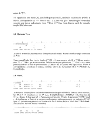 cadeia de "π's".

Foi especificada uma matriz 2x2, constituída por resistências, reatâncias e admitâncias próprias e
mútuas, correspondendo ao "π" entre os nós 1 e 2, uma vez que a representação compreende
somente uma fase de cada circuito (item IV-B do ATP Rule Book, Branch cards for mutually
coupled RLC elements).



5.4 Chaves de Terra



----+----1----+----2----+----3----+----4----+----5----+----6----+----7----+----8
C INTERRUPTORES
            1B       -1.        1.                                             3
      2B             -1.        1.                                             3
BLANK CARD ENDING SWITCH CARDS

As chaves de terra do presente estudo correspondem ao modelo de chave simples tempo-controlada
do ATP.

Foram especificadas duas chaves simples (ITYPE = 0), uma entre os nós 1B e TERRA e a outra,
entre 2B e TERRA, que se encontravam fechadas em regime permanente (TCLOSE = -1), assim
permanecendo até o final do processamento (TOPEN = 1). Na coluna 80 é especificado o valor 3
correspondente a solicitação de saída de corrente e através das chaves (item VI do ATP Rule Book,
Switch Cards).


5.5 Fontes.

----+----1----+----2----+----3----+----4----+----5----+----6----+----7----+----8
C FONTES
14    1A   408248.29       60.      0.00                          -1.0
14    2A   408248.29       60.     -7.00                          -1.0
BLANK CARD ENDING SOURCE CARDS

As fontes de alimentação do circuito foram representadas pelo modelo de fonte de tensão senoidal,
tipo 14 do ATP, conectadas aos nós 1A e 2A, de amplitude igual a 408248,29 volts, freqüência de
60 Hz e ângulo de fase igual a 0 e -7 graus, respectivamente. O valor do parâmetro TSTART igual
a - 1 significa que as fontes já se encontravam ligadas no regime permanente e o parâmetro TSTOP
igual a 0, que as fontes permanecem ligadas até o fim da simulação (item VII-A do ATP Rule Book,
Static Electric Network Source Functions).
 ----+----1----+----2----+----3----+----4----+----5----+----6----+----7----+----
8
       1A    2A    1B    2B
 BLANK CARD ENDING OUTPUT CARDS
 