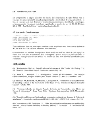 5.6   Especificação para Saída.


Em complemento às opções existentes na maioria dos componentes da rede elétrica para as
variáveis dos ramos (coluna 80 em cada componente), há a possibilidade de se especificar todos os
tipos de variáveis nesta parte do arquivo. Geralmente estas informações são utilizadas somente para
as tensões dos nós. No presente caso, foram especificadas as tensões dos nós 1A, 2A, 1B, 2B (item
XII do ATP - Rule Book, Output - Variable Specification Cards).


5.7 Informações Complementares
----+----1----+----2----+----3----+----4----+----5----+----6----+----7----+----8
BLANK CARD ENDING PLOT CARDS
BLANK CARD ENDING CASE
BEGIN NEW DATA CASE
BLANK CARD ENDING ALL CASES

É necessária uma linha em branco para terminar o caso, seguida de outra linha, com a declaração
BEGIN NEW DATE CASE e de mais outra linha em branco.

Os comentários são inseridos no arquivo de dados através de um C na coluna 1 e um espaço na
coluna 2 de cada linha de comentário. O ATP interpreta a palavra BLANK (a partir da coluna 1)
como se a instrução estivesse em branco e o restante da linha pode também ser utilizado como
comentário.

Bibliografia
(1) "Equipamentos Elétricos: Especificação em Subestações de Alta Tensão" - O. Kastrup Fº et
alii, Editora da Universidade Federal Fluminense (capítulo IX), 1985.

(2) - Amon F., J., Kastrup F., O. - "Interrupção de Corrente por Secionadores: Uma condição
Operativa Freqüente, só agora abordada pelas Normas Técnicas" - X SNPTEE - Curitiba - 1989.

(3) - Frontin, S. O., Kastrup F., O., Marcuzzi, E., Faingelernt A. - "Interruption of Induced Currents
by Grouding Switches at the HVAC Lines of the Itaipu HVDC Transmission System Converter
Stations" - CIGRÉ 1984.

(4) - "Correntes induzidas em Circuito Paralelos de Linhas de Transmissão e seus Efeitos nas
Chaves de Aterramento" - Jorge Amon Filho - Seminário Internacional da CIER, Montevidéo,
1980.

(5) - "Transitórios Elétricos e Coordenação de Isolamento - Aplicação em Sistemas de Potência de
Alta Tensão" - livro técnico publicado por FURNAS/UFF, 1987 - AMON F., J. e outros - CAP. 20

(6) - "Amendment to IEC Publication 129 (1984): Alternating Current Disconnectors and Earthing
Switches - Induced Current Switching by Earthing Switches" - Documento 17 A (Secretariat) 269,
março 1987.
 