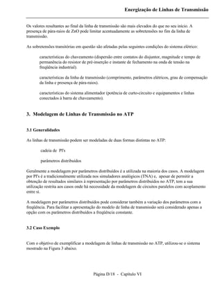 Energização de Linhas de Transmissão


Os valores resultantes ao final da linha de transmissão são mais elevados do que no seu início. A
presença de pára-raios de ZnO pode limitar acentuadamente as sobretensões no fim da linha de
transmissão.

As sobretensões transitórias em questão são afetadas pelas seguintes condições do sistema elétrico:

       características do chaveamento (dispersão entre contatos do disjuntor, magnitude e tempo de
       permanência do resistor de pré-inserção e instante de fechamento na onda de tensão na
       freqüência industrial).

       características da linha de transmissão (comprimento, parâmetros elétricos, grau de compensação
       da linha e presença de pára-raios).

       características do sistema alimentador (potência de curto-circuito e equipamentos e linhas
       conectados à barra de chaveamento).


3. Modelagem de Linhas de Transmissão no ATP


3.1 Generalidades

As linhas de transmissão podem ser modeladas de duas formas distintas no ATP:

        cadeia de PI's

        parâmetros distribuídos

Geralmente a modelagem por parâmetros distribuídos é a utilizada na maioria dos casos. A modelagem
por PI's é a tradicionalmente utilizada nos simuladores analógicos (TNA) e, apesar de permitir a
obtenção de resultados similares à representação por parâmetros distribuídos no ATP, tem a sua
utilização restrita aos casos onde há necessidade da modelagem de circuitos paralelos com acoplamento
entre si.

A modelagem por parâmetros distribuídos pode considerar também a variação dos parâmetros com a
freqüência. Para facilitar a apresentação do modelo de linha de transmissão será considerado apenas a
opção com os parâmetros distribuídos a freqüência constante.


3.2 Caso Exemplo


Com o objetivo de exemplificar a modelagem de linhas de transmissão no ATP, utilizou-se o sistema
mostrado na Figura 3 abaixo.




                                       Página D/18 - Capítulo VI
 