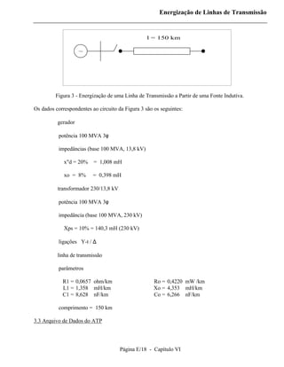Energização de Linhas de Transmissão


                                                  l = 150 km

                   ~




         Figura 3 - Energização de uma Linha de Transmissão a Partir de uma Fonte Indutiva.

Os dados correspondentes ao circuito da Figura 3 são os seguintes:

       ⇒ gerador

           potência 100 MVA 3φ

           impedâncias (base 100 MVA, 13,8 kV)

             x"d = 20%    = 1,008 mH

             xo = 8%      = 0,398 mH

       ⇒ transformador 230/13,8 kV

           potência 100 MVA 3φ

           impedância (base 100 MVA, 230 kV)

             Xps = 10% = 140,3 mH (230 kV)

           ligações Y-t / ∆

       ⇒ linha de transmissão

           parâmetros

            R1 = 0,0657 ohm/km                       Ro = 0,4220 mW /km
            L1 = 1,358 mH/km                         Xo = 4,353 mH/km
            C1 = 8,628 nF/km                         Co = 6,266 nF/km

           comprimento = 150 km

3.3 Arquivo de Dados do ATP




                                      Página E/18 - Capítulo VI
 