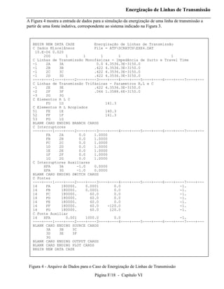 Energização de Linhas de Transmissão

A Figura 4 mostra a entrada de dados para a simulação da energização de uma linha de transmissão a
partir de uma fonte indutiva, correspondente ao sistema indicado na Figura 3.



   BEGIN NEW DATA CASE         Energização de Linhas de Transmissão
   C Dados Miscelâneos         File = ATPSCRATCHEXE4.DAT
    10.E-06 0.020
        200       1       1       1       1                       1
   C Linhas de Transmissão Monofásicas - Impedância de Surto e Travel Time
   -1    2A    3A               0.0 4.3536.3E-3150.0
   -1    2B    3B              .422 4.3536.3E-3150.0
   -1    2C    3C              .422 4.3536.3E-3150.0
   -1    2D    3D              .422 4.3536.3E-3150.0
   ----+----1----+----2----+----3----+----4----+----5----+----6----+----7----+---
   C Linhas de Transmissão Trifásicas - Parametros R,L e C
   -1    2E    3E              .422 4.3536.3E-3150.0
   -2    2F    3F              .066 1.3588.6E-3150.0
   -3    2G    3G
   C Elementos R L C
         FD    1D                   141.3
   C Elementos R L Acoplados
   51    FE    1E                   140.3
   52    FF    1F                   141.3
   53    FG    1G
   BLANK CARD ENDING BRANCH CARDS
   C Interruptores
   ----+----1----+----2----+----3----+----4----+----5----+----6----+----7----+---
         FA    2A       0.0    1.0000
         FB    2B       0.0    1.0000
         FC    2C       0.0    1.0000
         1D    2D       0.0    1.0000
         1E    2E       0.0    1.0000
         1F    2F       0.0    1.0000
         1G    2G       0.0    1.0000
   C Interruptores Auxiliares
        XFA    3A      -1.0    0.0000
        XFA    3G      -1.0    0.0000
   BLANK CARD ENDING SWITCH CARDS
   C Fontes
   ----+----1----+----2----+----3----+----4----+----5----+----6----+----7----+---
   14    FA     180000.    0.0001       0.0                           -1.
   14    FB     180000.    0.0001       0.0                           -1.
   14    FC     180000.      60.0       0.0                           -1.
   14    FD     180000.      60.0       0.0                           -1.
   14    FE     180000.      60.0       0.0                           -1.
   14    FF     180000.      60.0    -120.0                           -1.
   14    FG     180000.      60.0     120.0                           -1.
   C Fonte Auxiliar
   14   XFA       0.001    1000.0       0.0                           -1.
   ----+----1----+----2----+----3----+----4----+----5----+----6----+----7----+---
   BLANK CARD ENDING SOURCE CARDS
         3A    3B    3C
         3D    3E    3F
         3G
   BLANK CARD ENDING OUTPUT CARDS
   BLANK CARD ENDING PLOT CARDS
   BEGIN NEW DATA CASE



 Figura 4 - Arquivo de Dados para o Caso de Energização de Linhas de Transmissão
                                     Página F/18 - Capítulo VI
 