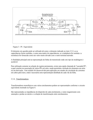 Acoplamento
                                          Entre Fases

                                         R             L
                                C        R             L             C
                     C          C                                    C        C
      Cn                                 R             L                                  Cn
            Cn                                                                      Cn
                         Cn                                              Cn




  Figura 3 - PI - Equivalente

O elemento em questão pode ser utilizado tal como o elemento indicado no item 3.3.2, se as
capacitâncias forem omitidas, e como uma matriz de capacitâncias, se a indutância for omitida e a
resistência for fornecida como um valor muito elevado com o outro terminal aterrado.

A finalidade principal está na representação de linhas de transmissão onde este tipo de modelagem é
aceitável.

Para utilização somente na solução de regime permanente, existe uma opção chamada de "cascaded PI",
a qual consiste na associação de vários PI's em série, sendo permitida a inclusão de elementos em série
ou em derivação. Este modelo foi desenvolvido para aplicação em estudos de circulação de correntes
em cabos pára-raios, onde é necessária uma representação detalhada de cada vão de linha.


3.3.4. Transformadores


Transformadores monofásicos com vários enrolamentos podem ser representados conforme o circuito
equivalente mostrado na Figura 4.

São representadas as impedâncias de dispersão de cada enrolamento, o ramo magnetizante com
saturação e perdas no núcleo e a relação de transformação entre enrolamentos.
 