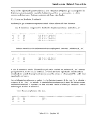 Energização de Linhas de Transmissão


Neste caso foi especificado que a freqüência de saída é de 200 em 200 pontos, que todos os pontos são
disponíveis para a saída gráfica e que a tabela de conexão, o fluxo nos componentes e os valores
máximos serão impressos. Os demais parâmetros não foram especificados.

3.3.5 Linear and Non-linear Branch cards

Nas instruções que definem os componentes da rede elétrica existem dois tipos diferentes:

      linha de transmissão com parâmetros distribuídos (freqüência constante) - parâmetros Z e T


 ----+----1----+----2----+----3----+----4----+----5----+----6----+----7----+---
 -1    2A    3A               0.0 4.3536.3E-3150.0
 -1    2B    3B              .422 4.3536.3E-3150.0
 -1    2C    3C              .422 4.3536.3E-3150.0
 -1    2D    3D              .422 4.3536.3E-3150.0




        linha de transmissão com parâmetros distribuídos (freqüência constante) - parâmetros R,L e C


 ----+----1----+----2----+----3----+----4----+----5----+----6----+----7----+---

 -1      2E      3E                  .422 4.3536.3E-3150.0
 -2      2F      3F                  .066 1.3588.6E-3150.0
 -3      2G      3G




A linha de transmissão trifásica foi especificada pela opção associada aos parâmetros R,L e C, uma vez
que o parâmetro ILINE foi deixado em branco. Os valores devem ser especificados em millihenties e
microfarads por unidade de comprimento porque nos cartões iniciais os valores de XOPT e COPT foram
especificados em branco.

As três linhas de instruções com os códigos -1, -2 e -3 contém os valores de Ro, Lo e Co, na primeira, e
os valores de R1, L1 e C1, na segunda. A terceira linha contém somente os nomes das barras terminais
da linha de transmissão. A seção IV-D do ATP Rule Book contém as informações completas a respeito
da modelagem de linhas de transmissão.

        ramos RL com acoplamento entre fases.


 ----+----1----+----2----+----3----+----4----+----5----+----6----+----7----+---
 51    FE    1E                   140.3
 52    FF    1F                   141.3
 53    FG    1G




                                      Página H/18 - Capítulo VI
 