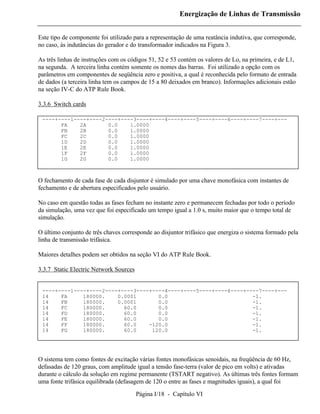 Energização de Linhas de Transmissão


Este tipo de componente foi utilizado para a representação de uma reatância indutiva, que corresponde,
no caso, às indutâncias do gerador e do transformador indicados na Figura 3.

As três linhas de instruções com os códigos 51, 52 e 53 contém os valores de Lo, na primeira, e de L1,
na segunda. A terceira linha contém somente os nomes das barras. Foi utilizado a opção com os
parâmetros em componentes de seqüência zero e positiva, a qual é reconhecida pelo formato de entrada
de dados (a terceira linha tem os campos de 15 a 80 deixados em branco). Informações adicionais estão
na seção IV-C do ATP Rule Book.

3.3.6 Switch cards

 ----+----1----+----2----+----3----+----4----+----5----+----6----+----7----+---
       FA    2A       0.0    1.0000
       FB    2B       0.0    1.0000
       FC    2C       0.0    1.0000
       1D    2D       0.0    1.0000
       1E    2E       0.0    1.0000
       1F    2F       0.0    1.0000
       1G    2G       0.0    1.0000



O fechamento de cada fase de cada disjuntor é simulado por uma chave monofásica com instantes de
fechamento e de abertura especificados pelo usuário.

No caso em questão todas as fases fecham no instante zero e permanecem fechadas por todo o período
da simulação, uma vez que foi especificado um tempo igual a 1.0 s, muito maior que o tempo total de
simulação.

O último conjunto de três chaves corresponde ao disjuntor trifásico que energiza o sistema formado pela
linha de transmissão trifásica.

Maiores detalhes podem ser obtidos na seção VI do ATP Rule Book.

3.3.7 Static Electric Network Sources


 ----+----1----+----2----+----3----+----4----+----5----+----6----+----7----+---
 14    FA     180000.    0.0001       0.0                           -1.
 14    FB     180000.    0.0001       0.0                           -1.
 14    FC     180000.      60.0       0.0                           -1.
 14    FD     180000.      60.0       0.0                           -1.
 14    FE     180000.      60.0       0.0                           -1.
 14    FF     180000.      60.0    -120.0                           -1.
 14    FG     180000.      60.0     120.0                           -1.




O sistema tem como fontes de excitação várias fontes monofásicas senoidais, na freqüência de 60 Hz,
defasadas de 120 graus, com amplitude igual a tensão fase-terra (valor de pico em volts) e ativadas
durante o cálculo da solução em regime permanente (TSTART negativo). As últimas três fontes formam
uma fonte trifásica equilibrada (defasagem de 120 o entre as fases e magnitudes iguais), a qual foi

                                        Página I/18 - Capítulo VI
 