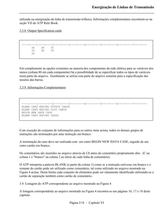 Energização de Linhas de Transmissão


utilizada na energização da linha de transmissão trifásica. Informações complementares encontram-se na
seção VII do ATP Rule Book.

3.3.8 Output Specification cards



 ----+----1----+----2----+----3----+----4----+----5----+----6----+----7----+---
       3A    3B    3C
       3D    3E    3F
       3G




Em complemento às opções existentes na maioria dos componentes da rede elétrica para as variáveis dos
ramos (coluna 80 em cada componente) há a possibilidade de se especificar todos os tipos de variáveis
nesta parte do arquivo. Geralmente se utiliza esta parte do arquivo somente para a especificação das
tensões das barras.

3.3.9 Informações Complementares




 ----+----1----+----2----+----3----+----4----+----5----+----6----+----7----+---
 BLANK CARD ENDING OUTPUT CARDS
 BLANK CARD ENDING PLOT CARDS
 BEGIN NEW DATA CASE
 BLANK CARD ENDING CASES




Com exceção do conjunto de informações para os outros itens acima, todos os demais grupos de
instruções são terminados por uma instrução em branco.

A terminação do caso deve ser realizada com um outro BEGIN NEW DATA CASE, seguido de um
outro cartão em branco.

Os comentários são inseridos no arquivo através de Cb antes do comentário propriamente dito. (C na
coluna 1 e "branco" na coluna 2 ao início de cada linha de comentário).

O ATP interpreta a palavra BLANK (a partir da coluna 1) como se a instrução estivesse em branco e o
restante do cartão pode ser utilizado como comentário, tal como utilizado no arquivo mostrado na
Figura 4 acima. Desta forma cada conjunto de elementos pode ser claramente identificado utilizando-se o
cartão de separação também como cartão de comentário.

3.4 Listagem do ATP correspondente ao arquivo mostrado na Figura 4

A listagem correspondente ao arquivo mostrado na Figura 4 encontra-se nas páginas 16, 17 e 18 deste
capítulo.

                                      Página J/18 - Capítulo VI
 