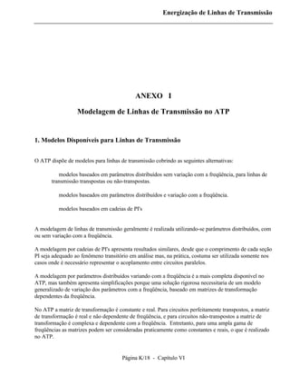Energização de Linhas de Transmissão




                                            ANEXO I

                  Modelagem de Linhas de Transmissão no ATP


1. Modelos Disponíveis para Linhas de Transmissão


O ATP dispõe de modelos para linhas de transmissão cobrindo as seguintes alternativas:

       ⇒ modelos baseados em parâmetros distribuídos sem variação com a freqüência, para linhas de
       transmissão transpostas ou não-transpostas.

       ⇒ modelos baseados em parâmetros distribuídos e variação com a freqüência.

       ⇒ modelos baseados em cadeias de PI's


A modelagem de linhas de transmissão geralmente é realizada utilizando-se parâmetros distribuídos, com
ou sem variação com a freqüência.

A modelagem por cadeias de PI's apresenta resultados similares, desde que o comprimento de cada seção
PI seja adequado ao fenômeno transitório em análise mas, na prática, costuma ser utilizada somente nos
casos onde é necessário representar o acoplamento entre circuitos paralelos.

A modelagem por parâmetros distribuídos variando com a freqüência é a mais completa disponível no
ATP, mas também apresenta simplificações porque uma solução rigorosa necessitaria de um modelo
generalizado de variação dos parâmetros com a freqüência, baseado em matrizes de transformação
dependentes da freqüência.

No ATP a matriz de transformação é constante e real. Para circuitos perfeitamente transpostos, a matriz
de transformação é real e não dependente de freqüência, e para circuitos não-transpostos a matriz de
transformação é complexa e dependente com a freqüência. Entretanto, para uma ampla gama de
freqüências as matrizes podem ser consideradas praticamente como constantes e reais, o que é realizado
no ATP.


                                      Página K/18 - Capítulo VI
 