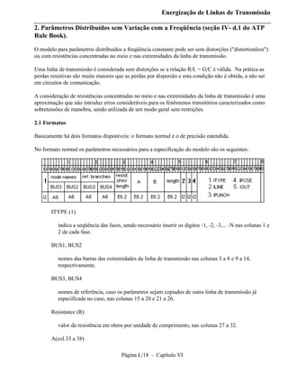 Energização de Linhas de Transmissão

2. Parâmetros Distribuídos sem Variação com a Freqüência (seção IV- d.1 do ATP
Rule Book).

O modelo para parâmetros distribuídos a freqüência constante pode ser sem distorções ("distortionless")
ou com resistências concentradas no meio e nas extremidades da linha de transmissão.

Uma linha de transmissão é considerada sem distorções se a relação R/L = G/C é válida. Na prática as
perdas resistivas são muito maiores que as perdas por dispersão e esta condição não é obtida, a não ser
em circuitos de comunicação.

A consideração de resistências concentradas no meio e nas extremidades da linha de transmissão é uma
aproximação que não introduz erros consideráveis para os fenômenos transitórios caracterizados como
sobretensões de manobra, sendo utilizada de um modo geral sem restrições.

2.1 Formatos

Basicamente há dois formatos disponíveis: o formato normal e o de precisão estendida.

No formato normal os parâmetros necessários para a especificação do modelo são os seguintes:




       ITYPE (1)

          indica a seqüência das fases, sendo necessário inserir os dígitos -1, -2, -3,... -N nas colunas 1 e
          2 de cada fase.

       BUS1, BUS2

          nomes das barras das extremidades da linha de transmissão nas colunas 3 a 8 e 9 a 14,
          respectivamente.

       BUS3, BUS4

          nomes de referência, caso os parâmetros sejam copiados de outra linha de transmissão já
          especificada no caso, nas colunas 15 a 20 e 21 a 26.

       Resistance (R)

          valor da resistência em ohms por unidade de comprimento, nas colunas 27 a 32.

       A(col.33 a 38)

                                       Página L/18 - Capítulo VI
 