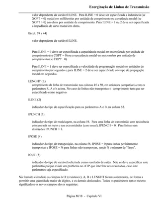 Energização de Linhas de Transmissão

          valor dependente da variável ILINE. Para ILINE = 0 deve ser especificada a indutância (se
          XOPT = 0) modal em millihenties por unidade de comprimento ou a reatância modal (se
          XOPT > 0) em ohms por unidade de comprimento. Para ILINE = 1 ou 2 deve ser especificada
          a impedância de surto modal em ohms.

       B(col. 39 a 44)

          valor dependente da variável ILINE.


          Para ILINE = 0 deve ser especificada a capacitância modal em microfarads por unidade de
          comprimento (se COPT = 0) ou a suscetância modal em micromhos por unidade de
          comprimento (se COPT . 0).

          Para ILINE = 1 deve ser especificada a velocidade de programação modal em unidades de
          comprimento por segundo e para ILINE = 2 deve ser especificado o tempo de propagação
          modal em segundos.

       LENGHT (L)
         comprimento da linha de transmissão nas colunas 45 a 50, em unidades compatíveis com os
         parâmetros R, A e b acima. No caso de linhas não-transpostas o comprimento tem que ser
         especificado como negativo.

       ILINE (2)

          indicador do tipo de especificação para os parâmetros A e B, na coluna 52.

       IPUNCH (3)

          indicador do tipo de modelagem, na coluna 54. Para uma linha de transmissão com resistência
          concentrada no meio e nas extremidades (caso usual), IPUNCH = 0. Para linhas sem
          distorções IPUNCH = 1.

       IPOSE (4)

          indicador do tipo de transposição, na coluna 56. IPOSE = 0 para linhas perfeitamente
          transpostas e IPOSE = N para linhas não transpostas, sendo N o número de "fases".

       IOUT (5)

          indicador do tipo de variável solicitada como resultado de saída. Não se deve especificar este
          parâmetro porque existe um problema no ATP que interfere nos resultados, caso este
          parâmetros seja especificado.

No formato estendido os campos de R (resistance), A, B e LENGHT foram aumentados, de forma a
permitir uma quantidade maior de dígitos, e os demais deslocados. Todos os parâmetros tem o mesmo
significado e os novos campos são os seguintes:


                                      Página M/18 - Capítulo VI
 