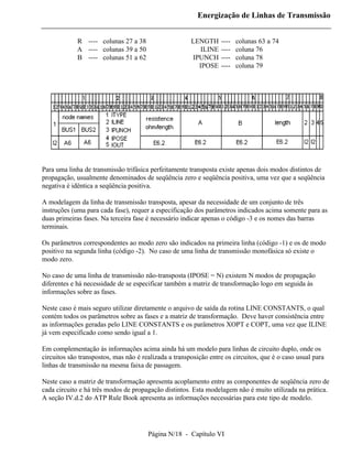 Energização de Linhas de Transmissão


             R ---- colunas 27 a 38                    LENGTH     ----   colunas 63 a 74
             A ---- colunas 39 a 50                       ILINE   ----   coluna 76
             B ---- colunas 51 a 62                    IPUNCH     ----   coluna 78
                                                         IPOSE    ----   coluna 79




Para uma linha de transmissão trifásica perfeitamente transposta existe apenas dois modos distintos de
propagação, usualmente denominados de seqüência zero e seqüência positiva, uma vez que a seqüência
negativa é idêntica a seqüência positiva.

A modelagem da linha de transmissão transposta, apesar da necessidade de um conjunto de três
instruções (uma para cada fase), requer a especificação dos parâmetros indicados acima somente para as
duas primeiras fases. Na terceira fase é necessário indicar apenas o código -3 e os nomes das barras
terminais.

Os parâmetros correspondentes ao modo zero são indicados na primeira linha (código -1) e os de modo
positivo na segunda linha (código -2). No caso de uma linha de transmissão monofásica só existe o
modo zero.

No caso de uma linha de transmissão não-transposta (IPOSE = N) existem N modos de propagação
diferentes e há necessidade de se especificar também a matriz de transformação logo em seguida às
informações sobre as fases.

Neste caso é mais seguro utilizar diretamente o arquivo de saída da rotina LINE CONSTANTS, o qual
contém todos os parâmetros sobre as fases e a matriz de transformação. Deve haver consistência entre
as informações geradas pelo LINE CONSTANTS e os parâmetros XOPT e COPT, uma vez que ILINE
já vem especificado como sendo igual a 1.

Em complementação às informações acima ainda há um modelo para linhas de circuito duplo, onde os
circuitos são transpostos, mas não é realizada a transposição entre os circuitos, que é o caso usual para
linhas de transmissão na mesma faixa de passagem.

Neste caso a matriz de transformação apresenta acoplamento entre as componentes de seqüência zero de
cada circuito e há três modos de propagação distintos. Esta modelagem não é muito utilizada na prática.
A seção IV.d.2 do ATP Rule Book apresenta as informações necessárias para este tipo de modelo.




                                       Página N/18 - Capítulo VI
 