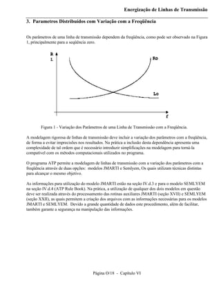 Energização de Linhas de Transmissão

3. Parametros Distribuídos com Variação com a Freqüência


Os parâmetros de uma linha de transmissão dependem da freqüência, como pode ser observado na Figura
1, principalmente para a seqüência zero.




        Figura 1 - Variação dos Parâmetros de uma Linha de Transmissão com a Freqüência.

A modelagem rigorosa de linhas de transmissão deve incluir a variação dos parâmetros com a freqüência,
de forma a evitar imprecisões nos resultados. Na prática a inclusão desta dependência apresenta uma
complexidade de tal ordem que é necessário introduzir simplificações na modelagem para torná-la
compatível com os métodos computacionais utilizados no programa.

O programa ATP permite a modelagem de linhas de transmissão com a variação dos parâmetros com a
freqüência através de duas opções: modelos JMARTI e Semlyem, Os quais utilizam técnicas distintas
para alcançar o mesmo objetivo.

As informações para utilização do modelo JMARTI estão na seção IV.d.3 e para o modelo SEMLYEM
na seção IV.d.4 (ATP Rule Book). Na prática, a utilização de qualquer dos dois modelos em questão
deve ser realizada através do processamento das rotinas auxiliares JMARTI (seção XVII) e SEMLYEM
(seção XXII), as quais permitem a criação dos arquivos com as informações necessárias para os modelos
JMARTI e SEMLYEM. Devido a grande quantidade de dados este procedimento, além de facilitar,
também garante a segurança na manipulação das informações.




                                     Página O/18 - Capítulo VI
 