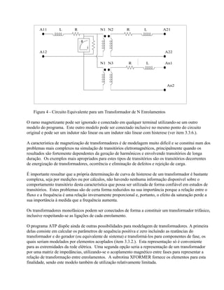 A11        L        R             N1 N2          R         L          A21


                               φ
                                   i
       A12                                                                    A22


                                         N1 N3           R         L          An1




                                                                               An2




   Figura 4 - Circuito Equivalente para um Transformador de N Enrolamentos

O ramo magnetizante pode ser ignorado e conectado em qualquer terminal utilizando-se um outro
modelo do programa. Este outro modelo pode ser conectado inclusive no mesmo ponto do circuito
original e pode ser um indutor não linear ou um indutor não linear com histerese (ver item 3.3.6.).

A característica de magnetização de transformadores é de modelagem muito difícil e se constitui num dos
problemas mais complexos na simulação de transitórios eletromagnéticos, principalmente quando os
resultados são fortemente dependentes da geração de harmônicos e envolvendo transitórios de longa
duração. Os exemplos mais apropriados para estes tipos de transitórios são os transitórios decorrentes
de energização de transformadores, ocorrência e eliminação de defeitos e rejeição de carga.

É importante ressaltar que a própria determinação de curva de histerese de um transformador é bastante
complexa, seja por medições ou por cálculos, não havendo nenhuma informação disponível sobre o
comportamento transitório desta característica que possa ser utilizada de forma confiável em estudos de
transitórios. Estes problemas são de certa forma reduzidos na sua importância porque a relação entre o
fluxo e a frequência é uma relação inversamente proporcional e, portanto, o efeito da saturação perde a
sua importância à medida que a frequência aumenta.

Os transformadores monofásicos podem ser conectados de forma a constituir um transformador trifásico,
inclusive respeitando-se as ligações de cada enrolamento.

O programa ATP dispõe ainda de outras possibilidades para modelagem de transformadores. A primeira
delas consiste em calcular os parâmetros de sequência positiva e zero incluindo as reatâncias do
transformador e do gerador (ou equivalente de sistema) e transformá-los para componentes de fase, os
quais seriam modelados por elementos acoplados (item 3.3.2.). Esta representação só é conveniente
para as extremidades da rede elétrica. Uma segunda opção seria a representação de um transformador
por uma matriz de impedâncias, utilizando-se o acoplamento magnético entre fases para representar a
relação de transformação entre enrolamentos. A subrotina XFORMER fornece os elementos para esta
finalidade, sendo este modelo também de utilização relativamente limitada.
 