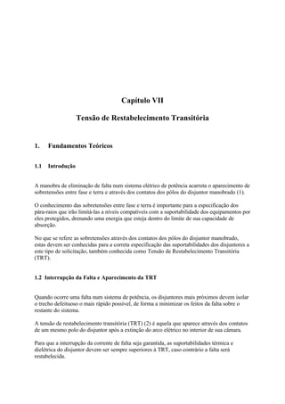 Capítulo VII

                   Tensão de Restabelecimento Transitória


1.    Fundamentos Teóricos

1.1   Introdução


A manobra de eliminação de falta num sistema elétrico de potência acarreta o aparecimento de
sobretensões entre fase e terra e através dos contatos dos pólos do disjuntor manobrado (1).

O conhecimento das sobretensões entre fase e terra é importante para a especificação dos
pára-raios que irão limitá-las a níveis compatíveis com a suportabilidade dos equipamentos por
eles protegidos, drenando uma energia que esteja dentro do limite de sua capacidade de
absorção.

No que se refere as sobretensões através dos contatos dos pólos do disjuntor manobrado,
estas devem ser conhecidas para a correta especificação das suportabilidades dos disjuntores a
este tipo de solicitação, também conhecida como Tensão de Restabelecimento Transitória
(TRT).


1.2 Interrupção da Falta e Aparecimento da TRT


Quando ocorre uma falta num sistema de potência, os disjuntores mais próximos devem isolar
o trecho defeituoso o mais rápido possível, de forma a minimizar os feitos da falta sobre o
restante do sistema.

A tensão de restabelecimento transitória (TRT) (2) é aquela que aparece através dos contatos
de um mesmo polo do disjuntor após a extinção do arco elétrico no interior de sua câmara.

Para que a interrupção da corrente de falta seja garantida, as suportabilidades térmica e
dielétrica do disjuntor devem ser sempre superiores à TRT, caso contrário a falta será
restabelecida.
 