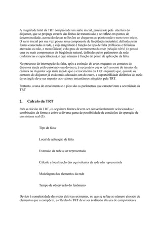 A magnitude total da TRT compreende um surto inicial, provocado pela abertura do
disjuntor, que se propaga através das linhas de transmissão e se reflete em pontos de
descontinuidade, acrescido destas reflexões ao chegarem ao ponto onde o surto teve início.
O surto inicial por sua vez, possui uma componente de freqüência industrial, definida pelas
fontes conectadas à rede, e cuja magnitude é função do tipo de falta (trifásicas e bifásicas
aterradas ou não, e monofásicas) e do grau de aterramento da rede (relação x0/x1) e possui
uma ou mais componentes de freqüência natural, definidas pelos parâmetros da rede
(indutâncias e capacitâncias), e cujo número é função do ponto de aplicação da falta.

No processo de interrupção da falta, após a extinção do arco, enquanto os contatos do
disjuntor ainda estão próximos um do outro, é necessário que o resfriamento do interior da
câmara do disjuntor seja mais rápido que o crescimento da TRT enquanto que, quando os
contatos do disjuntor já estão mais afastados um do outro, a suportabilidade dielétrica do meio
de extinção deve ser superior aos valores instantâneos atingidos pela TRT.

Portanto, a taxa de crescimento e o pico são os parâmetros que caracterizam a severidade da
TRT


2.   Cálculo da TRT
Para o cálculo da TRT, os seguintes fatores devem ser convenientemente selecionados e
combinados de forma a cobrir a diversa gama de possibilidade de condições de operação de
um sistema real (3):


           ⇒ Tipo de falta


           ⇒ Local de aplicação de falta


           ⇒ Extensão da rede a ser representada


           ⇒ Cálculo e localização dos equivalentes da rede não representada


           ⇒ Modelagem dos elementos da rede


           ⇒ Tempo de observação do fenômeno


Devido à complexidade das redes elétricas existentes, no que se refere ao número elevado de
elementos que a compõem, o cálculo da TRT deve ser realizado através de computadores
 