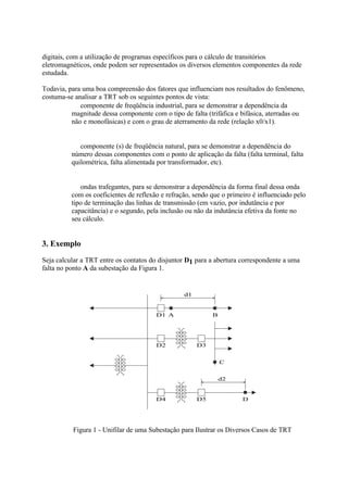 digitais, com a utilização de programas específicos para o cálculo de transitórios
eletromagnéticos, onde podem ser representados os diversos elementos componentes da rede
estudada.

Todavia, para uma boa compreensão dos fatores que influenciam nos resultados do fenômeno,
costuma-se analisar a TRT sob os seguintes pontos de vista:
          ⇒ componente de freqüência industrial, para se demonstrar a dependência da
          magnitude dessa componente com o tipo de falta (trifáfica e bifásica, aterradas ou
          não e monofásicas) e com o grau de aterramento da rede (relação x0/x1).


          ⇒ componente (s) de freqüência natural, para se demonstrar a dependência do
          número dessas componentes com o ponto de aplicação da falta (falta terminal, falta
          quilométrica, falta alimentada por transformador, etc).


          ⇒ ondas trafegantes, para se demonstrar a dependência da forma final dessa onda
          com os coeficientes de reflexão e refração, sendo que o primeiro é influenciado pelo
          tipo de terminação das linhas de transmissão (em vazio, por indutância e por
          capacitância) e o segundo, pela inclusão ou não da indutância efetiva da fonte no
          seu cálculo.


3. Exemplo
Seja calcular a TRT entre os contatos do disjuntor D1 para a abertura correspondente a uma
falta no ponto A da subestação da Figura 1.


                                                  d1


                                        D1 A                B




                                        D2             D3


                                                                C


                                                                d2


                                        D4             D5              D




          Figura 1 - Unifilar de uma Subestação para Ilustrar os Diversos Casos de TRT
 