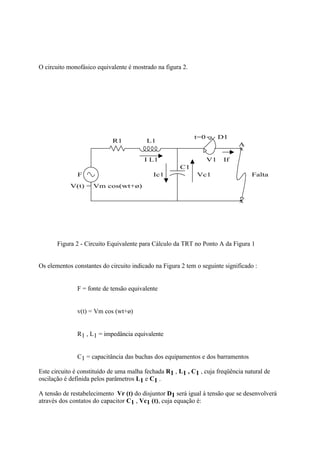 O circuito monofásico equivalente é mostrado na figura 2.




                                                            t=0        D1
                            R1           L1
                                                                             A
                                                                             x
                                         I L1                     V1    If
                                                      C1
               F                            Ic1              Vc1                  Falta
            V(t) = Vm cos(wt+ø)

                                                                              x




       Figura 2 - Circuito Equivalente para Cálculo da TRT no Ponto A da Figura 1


Os elementos constantes do circuito indicado na Figura 2 tem o seguinte significado :


           ⇒ F = fonte de tensão equivalente


           ⇒ v(t) = Vm cos (wt+ø)


           ⇒ R1 , L1 = impedância equivalente


           ⇒ C1 = capacitância das buchas dos equipamentos e dos barramentos

Este circuito é constituído de uma malha fechada R1 , L1 , C1 , cuja freqüência natural de
oscilação é definida pelos parâmetros L1 e C1 .

A tensão de restabelecimento Vr (t) do disjuntor D1 será igual à tensão que se desenvolverá
através dos contatos do capacitor C1 , Vc1 (t), cuja equação é:
 