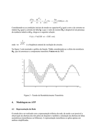 dV
                       d 2Vc1 R1    c1         1         Vm
                             +            +        Vc1 =      COS ( wt + φ )
                        dt 2   L1    dt       L1C1       L1C1

Considerando-se as condições iniciais de tensão no capacitor C1 igual a zero e de corrente no
indutor L1 igual a corrente de falta IF e que o valor do resistor R1 é desprezível em presença
da reatância indutiva wL1, chega-se a seguinte solução:

                      VC (t ) = V 0(COS wt − COS w0t )

             1
            L1C1
onde w0            é a freqüência natural de oscilação do circuito.

Na figura 3 está mostrado o gráfico da função Vr(t), considerando-se o efeito da resistência
R1, que irá amortecer a componente transitória Vmcos wt da TRT.




               Figura 3 - Tensão de Restabelecimento Transitória


4.    Modelagem no ATP

4.1   Representação da Rede

O estudo deve ser realizado com a representação trifásica da rede, de modo a ser possível a
observação da abertura dos três pólos do disjuntor e também a simulação da abertura de faltas
assimétricas (monofásicas ou bifásicas). A representação monofásica se aplica apenas em
análises simplificadas.
 
