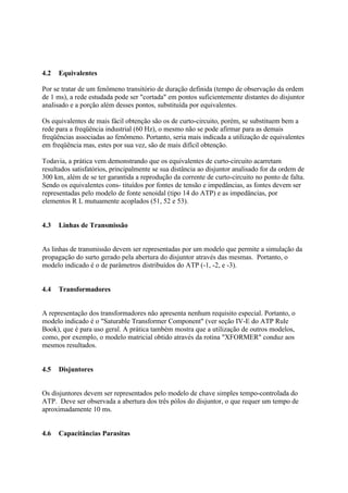 4.2   Equivalentes

Por se tratar de um fenômeno transitório de duração definida (tempo de observação da ordem
de 1 ms), a rede estudada pode ser "cortada" em pontos suficientemente distantes do disjuntor
analisado e a porção além desses pontos, substituída por equivalentes.

Os equivalentes de mais fácil obtenção são os de curto-circuito, porém, se substituem bem a
rede para a freqüência industrial (60 Hz), o mesmo não se pode afirmar para as demais
freqüências associadas ao fenômeno. Portanto, seria mais indicada a utilização de equivalentes
em freqüência mas, estes por sua vez, são de mais difícil obtenção.

Todavia, a prática vem demonstrando que os equivalentes de curto-circuito acarretam
resultados satisfatórios, principalmente se sua distância ao disjuntor analisado for da ordem de
300 km, além de se ter garantida a reprodução da corrente de curto-circuito no ponto de falta.
Sendo os equivalentes cons- tituídos por fontes de tensão e impedâncias, as fontes devem ser
representadas pelo modelo de fonte senoidal (tipo 14 do ATP) e as impedâncias, por
elementos R L mutuamente acoplados (51, 52 e 53).


4.3   Linhas de Transmissão


As linhas de transmissão devem ser representadas por um modelo que permite a simulação da
propagação do surto gerado pela abertura do disjuntor através das mesmas. Portanto, o
modelo indicado é o de parâmetros distribuídos do ATP (-1, -2, e -3).


4.4   Transformadores


A representação dos transformadores não apresenta nenhum requisito especial. Portanto, o
modelo indicado é o "Saturable Transformer Component" (ver seção IV-E do ATP Rule
Book), que é para uso geral. A prática também mostra que a utilização de outros modelos,
como, por exemplo, o modelo matricial obtido através da rotina "XFORMER" conduz aos
mesmos resultados.


4.5   Disjuntores


Os disjuntores devem ser representados pelo modelo de chave simples tempo-controlada do
ATP. Deve ser observada a abertura dos três pólos do disjuntor, o que requer um tempo de
aproximadamente 10 ms.


4.6   Capacitâncias Parasitas
 