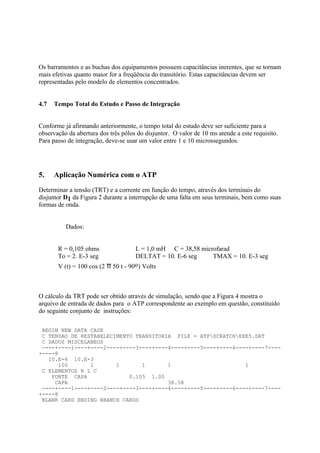Os barramentos e as buchas dos equipamentos possuem capacitâncias inerentes, que se tornam
mais efetivas quanto maior for a freqüência do transitório. Estas capacitâncias devem ser
representadas pelo modelo de elementos concentrados.


4.7   Tempo Total do Estudo e Passo de Integração


Conforme já afirmando anteriormente, o tempo total do estudo deve ser suficiente para a
observação da abertura dos três pólos do disjuntor. O valor de 10 ms atende a este requisito.
Para passo de integração, deve-se usar um valor entre 1 e 10 microssegundos.




5.    Aplicação Numérica com o ATP
Determinar a tensão (TRT) e a corrente em função do tempo, através dos terminais do
disjuntor D1 da Figura 2 durante a interrupção de uma falta em seus terminais, bem como suas
formas de onda.


          Dados:


       R = 0,105 ohms                L = 1,0 mH C = 38,58 microfarad
       To = 2. E-3 seg               DELTAT = 10. E-6 seg     TMAX = 10. E-3 seg
       V (t) = 100 cos (2 π 50 t - 90o) Volts



O cálculo da TRT pode ser obtido através de simulação, sendo que a Figura 4 mostra o
arquivo de entrada de dados para o ATP correspondente ao exemplo em questão, constituído
do seguinte conjunto de instruções:

 BEGIN NEW DATA CASE
 C TENSAO DE RESTABELECIMENTO TRANSITORIA FILE = ATPSCRATCHEXE5.DAT
 C DADOS MISCELANEOS
 ----+----1----+----2----+----3----+----4----+----5----+----6----+----7----
+----8
   10.E-6 10.E-3
      100       1       1       1       1                       1
 C ELEMENTOS R L C
    FONTE CAPA              0.105 1.00
     CAPA                               38.58
 ----+----1----+----2----+----3----+----4----+----5----+----6----+----7----
+----8
 BLANK CARD ENDING BRANCH CARDS
 