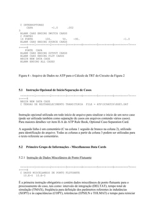 C INTERRUPTORES
     CAPA            -1.0      .002
3
 BLANK CARD ENDING SWITCH CARDS
 C FONTES
 14 FONTE        100.       50.    -90.                            -1.0
 BLANK CARD ENDING SOURCE CARDS
 ----+----1----+----2----+----3----+----4----+----5----+----6----+----7----
+----8
    FONTE CAPA
 BLANK CARD ENDING OUTPUT CARDS
 BLANK CARD ENDING PLOT CARDS
 BEGIN NEW DATA CASE
 BLANK ENDING ALL CASES




Figura 4 - Arquivo de Dados no ATP para o Cálculo da TRT do Circuito da Figura 2



5.1   Instrução Opcional de Início/Separação de Casos
 ----+----1----+----2----+----3----+----4----+----5----+----6----+----7----
+----8
 BEGIN NEW DATA CASE
 C TENSAO DE RESTABELECIMENTO TRANSITORIA FILE = ATPSCRATCHEXE5.DAT



Instrução opcional utilizada em todo início de arquivo para sinalizar o início de um novo caso
(pode ser utilizada também como separação de casos em arquivos contendo vários casos).
Para maiores detalhes ver item II-A do ATP Rule Book, Optional Case-Separation Card.

A segunda linha é um comentário (C na coluna 1 seguido de branco na coluna 2), utilizado
para identificação do arquivo. Todas as colunas a partir da coluna 3 podem ser utilizadas para
o texto referente ao comentário.


5.2   Primeiro Grupo de Informações - Miscellaneous Data Cards


5.2.1 Instrução de Dados Miscelâneos de Ponto Flutuante

 ----+----1----+----2----+----3----+----4----+----5----+----6----+----7----
+----8
 C DADOS MISCELANEOS DE PONTO FLUTUANTE
   10.E-6 10.E-3

É a primeira instrução obrigatória e contém dados miscelâneos de ponto flutuante para o
processamento do caso, tais como: intervalo de integração (DELTAT), tempo total de
simulação (TMAX), freqüência para definição dos parâmetros referentes às indutâncias
(XOPT) e às capacitâncias (COPT), tolerâncias (EPSILN e TOLMAT) e tempo para reiniciar
 